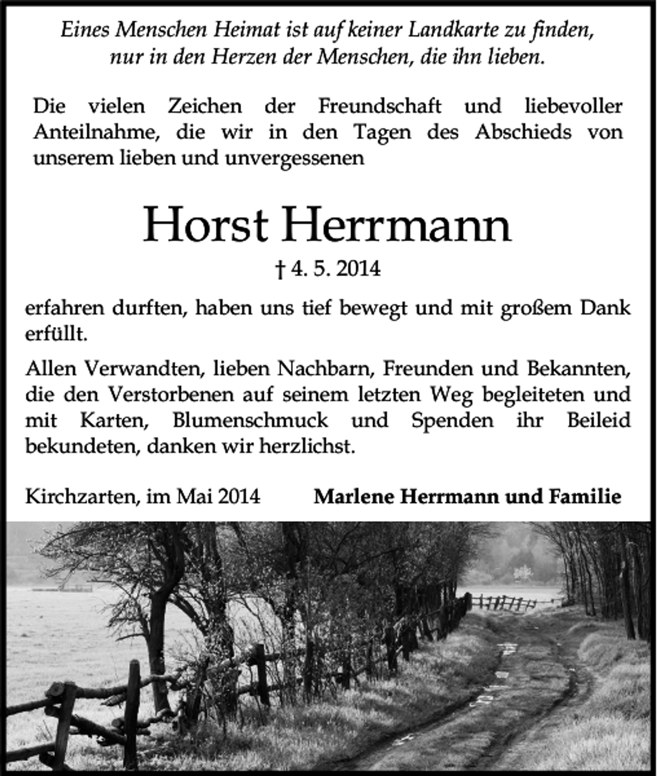 <p>Eines Menschen Heimat ist auf keiner Landkarte zu finden,<br />nur in den Herzen der Menschen, die ihn lieben.<br />Die vielen Zeichen der Freundschaft und liebevoller<br />Anteilnahme, die wir in den Tagen des Abschieds von<br />unserem lieben und unvergessenen</p><p>Horst Herrmann<br />† 4. 5. 2014</p><p>erfahren durften, haben uns tief bewegt und mit großem Dank<br />erfüllt.<br />Allen Verwandten, lieben Nachbarn, Freunden und Bekannten,<br />die den Verstorbenen auf seinem letzten Weg begleiteten und<br />mit Karten, Blumenschmuck und Spenden ihr Beileid<br />bekundeten, danken wir herzlichst.<br />Kirchzarten, im Mai 2014</p><p>Marlene Herrmann und Familie</p>