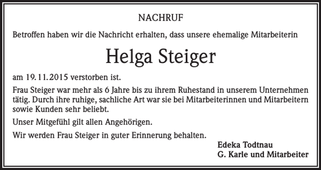 <p>NACHRUF<br />Betroffen haben wir die Nachricht erhalten, dass unsere ehemalige Mitarbeiterin</p><p>Helga Steiger<br />am 19. 11. 2015 verstorben ist.<br />Frau Steiger war mehr als 6 Jahre bis zu ihrem Ruhestand in unserem Unternehmen<br />tätig. Durch ihre ruhige, sachliche Art war sie bei Mitarbeiterinnen und Mitarbeitern<br />sowie Kunden sehr beliebt.<br />Unser Mitgefühl gilt allen Angehörigen.<br />Wir werden Frau Steiger in guter Erinnerung behalten.</p><p>Edeka Todtnau<br />G. Karle und Mitarbeiter</p>