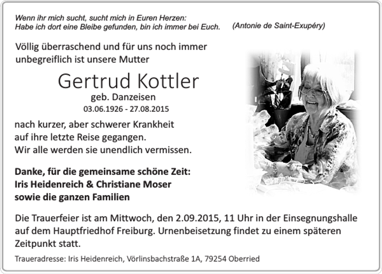 <p>Wenn ihr mich sucht, sucht mich in Euren Herzen:<br />Habe ich dort eine Bleibe gefunden, bin ich immer bei Euch.</p><p>(Antonie de Saint-Exupéry)</p><p>Völlig überraschend und für uns noch immer<br />unbegreiflich ist unsere Mutter</p><p>Gertrud Kottler<br />geb. Danzeisen</p><p>03.06.1926 - 27.08.2015</p><p>nach kurzer, aber schwerer Krankheit<br />auf ihre letzte Reise gegangen.<br />Wir alle werden sie unendlich vermissen.<br />Danke, für die gemeinsame schöne Zeit:<br />Iris Heidenreich &amp; Christiane Moser<br />sowie die ganzen Familien<br />Die Trauerfeier ist am Mittwoch, den 2.09.2015, 11 Uhr in der Einsegnungshalle<br />auf dem Hauptfriedhof Freiburg. Urnenbeisetzung findet zu einem späteren<br />Zeitpunkt statt.<br />Traueradresse: Iris Heidenreich, Vörlinsbachstraße 1A, 79254 Oberried</p>