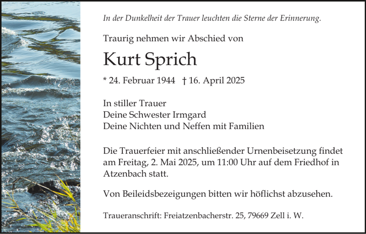<p>In der Dunkelheit der Trauer leuchten die Sterne der Erinnerung.</p><p>Traurig nehmen wir Abschied von</p><p>Kurt Sprich<br />* 24. Februar 1944 † 16. April 2025<br />In stiller Trauer<br />Deine Schwester Irmgard<br />Deine Nichten und Neffen mit Familien<br />Die Trauerfeier mit anschließender Urnenbeisetzung findet<br />am Freitag, 2. Mai 2025, um 11:00 Uhr auf dem Friedhof in<br />Atzenbach statt.<br />Von Beileidsbezeigungen bitten wir höflichst abzusehen.<br />Traueranschrift: Freiatzenbacherstr. 25, 79669 Zell i. W.</p>