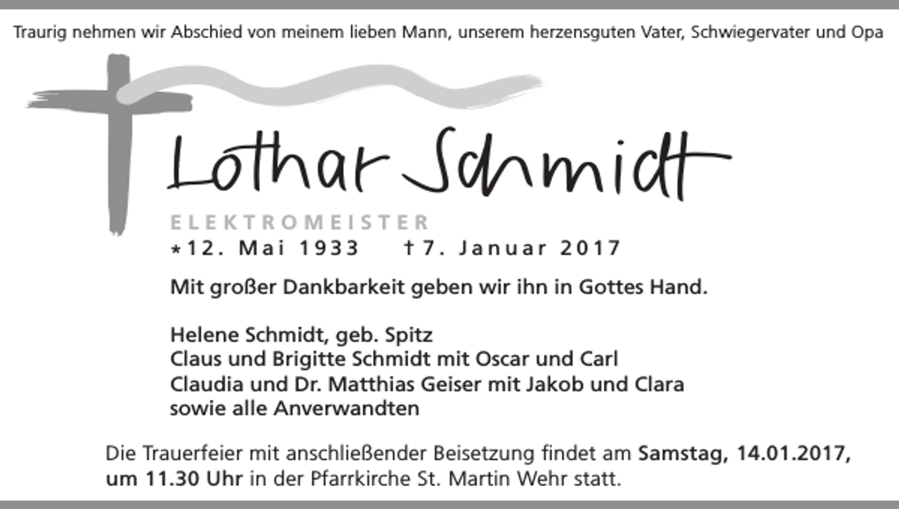 <p>Traurig nehmen wir Abschied von meinem lieben Mann, unserem herzensguten Vater, Schwiegervater und Opa</p><p>ELEKTROMEISTER<br />† 7. Januar 2017<br />*12. Mai 1933<br />Mit großer Dankbarkeit geben wir ihn in Gottes Hand.<br />Helene Schmidt, geb. Spitz<br />Claus und Brigitte Schmidt mit Oscar und Carl<br />Claudia und Dr. Matthias Geiser mit Jakob und Clara<br />sowie alle Anverwandten<br />Die Trauerfeier mit anschließender Beisetzung findet am Samstag, 14.01.2017,<br />um 11.30 Uhr in der Pfarrkirche St. Martin Wehr statt.</p>