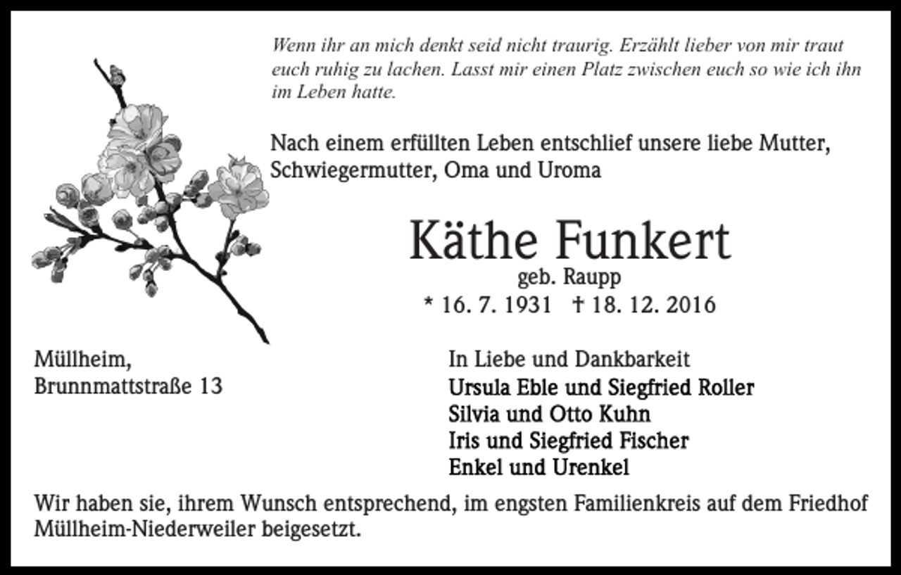 <p>Wenn ihr an mich denkt seid nicht traurig. Erzählt lieber von mir traut<br />euch ruhig zu lachen. Lasst mir einen Platz zwischen euch so wie ich ihn<br />im Leben hatte.</p><p>Nach einem erfüllten Leben entschlief unsere liebe Mutter,<br />Schwiegermutter, Oma und Uroma</p><p>Käthegeb.Funkert<br />Raupp<br />* 16. 7. 1931 † 18. 12. 2016<br />Müllheim,<br />Brunnmattstraße 13</p><p>In Liebe und Dankbarkeit</p><p>Wir haben sie, ihrem Wunsch entsprechend, im engsten Familienkreis auf dem Friedhof<br />Müllheim-Niederweiler beigesetzt.</p>