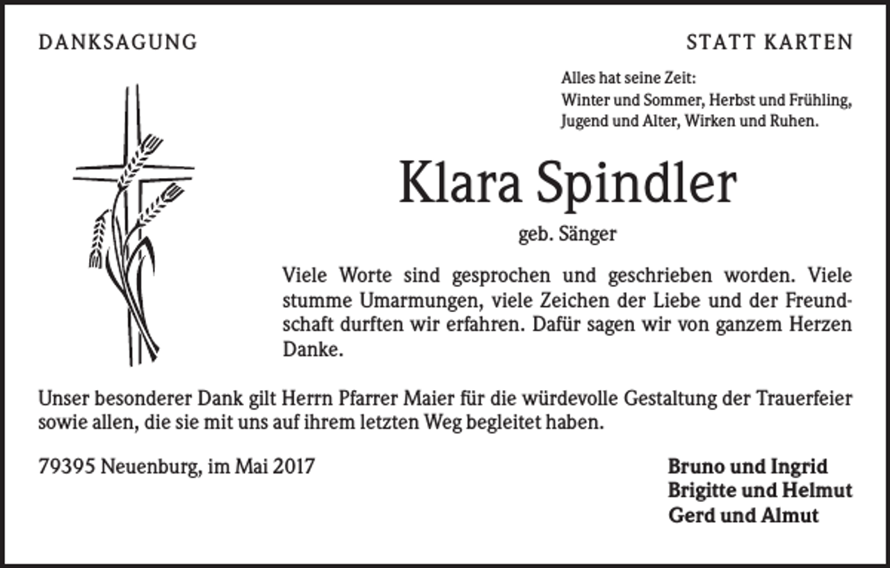 <p>DA NK S A GUNG</p><p>S TA TT K A RTEN<br />Alles hat seine Zeit:<br />Winter und Sommer, Herbst und Frühling,<br />Jugend und Alter, Wirken und Ruhen.</p><p>Klara Spindler<br />geb. Sänger<br />Viele Worte sind gesprochen und geschrieben worden. Viele<br />stumme Umarmungen, viele Zeichen der Liebe und der Freundschaft durften wir erfahren. Dafür sagen wir von ganzem Herzen<br />Danke.<br />Unser besonderer Dank gilt Herrn Pfarrer Maier für die würdevolle Gestaltung der Trauerfeier<br />sowie allen, die sie mit uns auf ihrem letzten Weg begleitet haben.<br />79395 Neuenburg, im Mai 2017</p><p>Bruno und Ingrid<br />Brigitte und Helmut<br />Gerd und Almut</p>