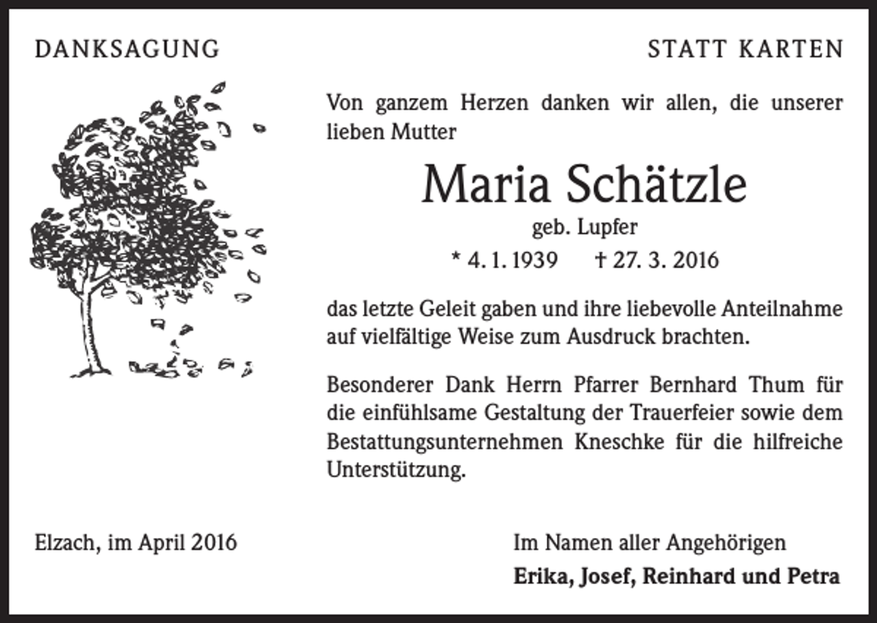 <p>DA N K SAG U NG</p><p>S TAT T K A RT E N<br />Von ganzem Herzen danken wir allen, die unserer<br />lieben Mutter</p><p>Maria Schätzle<br />geb. Lupfer<br />* 4. 1. 1939 † 27. 3. 2016</p><p>das letzte Geleit gaben und ihre liebevolle Anteilnahme<br />auf vielfältige Weise zum Ausdruck brachten.<br />Besonderer Dank Herrn Pfarrer Bernhard Thum für<br />die einfühlsame Gestaltung der Trauerfeier sowie dem<br />Bestattungsunternehmen Kneschke für die hilfreiche<br />Unterstützung.<br />Elzach, im April 2016</p><p>Im Namen aller Angehörigen<br />Erika, Josef, Reinhard und Petra</p>