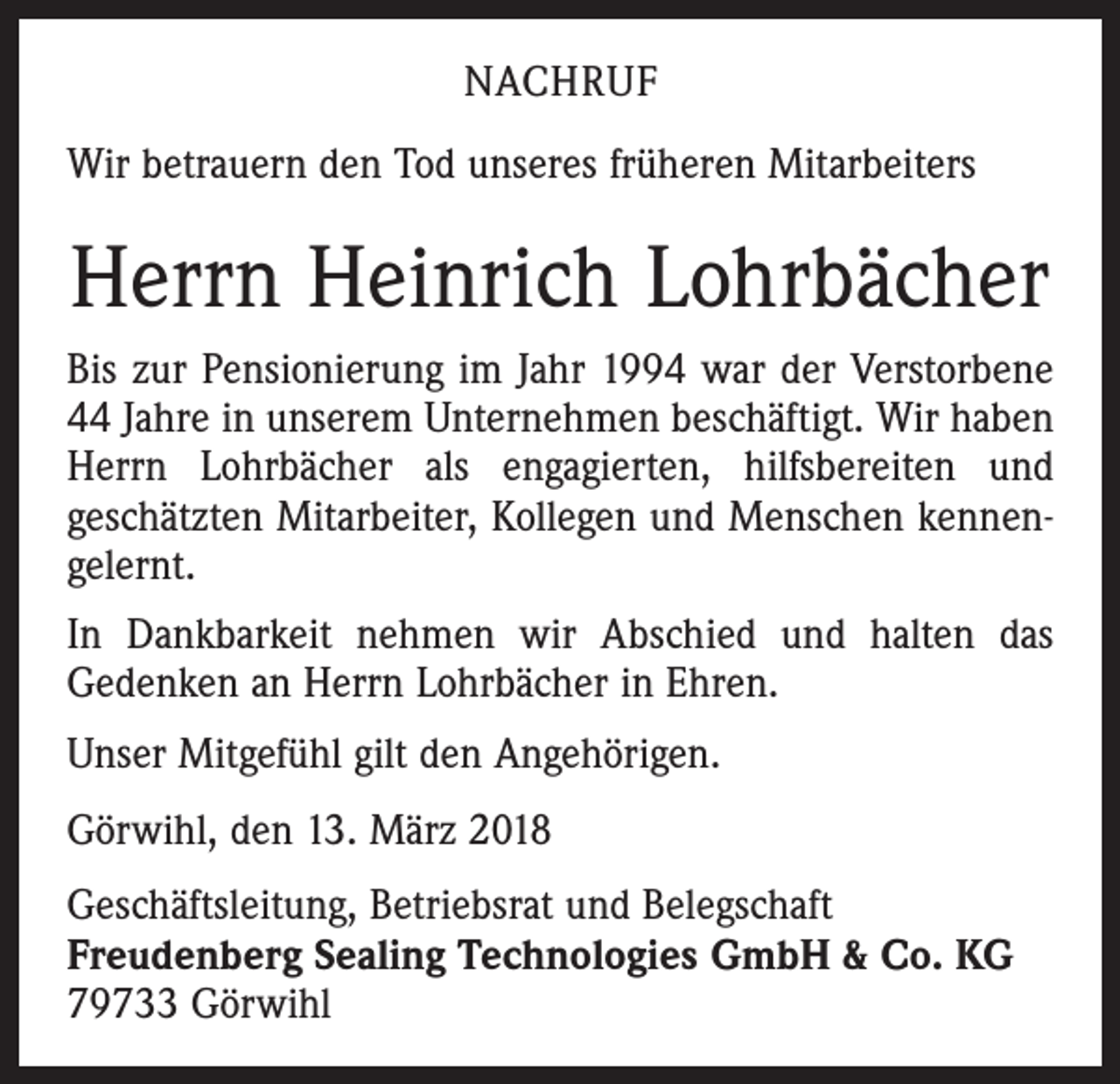 <p>NACHRUF<br />Wir betrauern den Tod unseres früheren Mitarbeiters</p><p>Herrn Heinrich Lohrbächer<br />Bis zur Pensionierung im Jahr 1994 war der Verstorbene<br />44 Jahre in unserem Unternehmen beschäftigt. Wir haben<br />Herrn Lohrbächer als engagierten, hilfsbereiten und<br />geschätzten Mitarbeiter, Kollegen und Menschen kennengelernt.<br />In Dankbarkeit nehmen wir Abschied und halten das<br />Gedenken an Herrn Lohrbächer in Ehren.<br />Unser Mitgefühl gilt den Angehörigen.<br />Görwihl, den 13. März 2018<br />Geschäftsleitung, Betriebsrat und Belegschaft<br />Freudenberg Sealing Technologies GmbH &amp; Co. KG<br />79733 Görwihl</p>