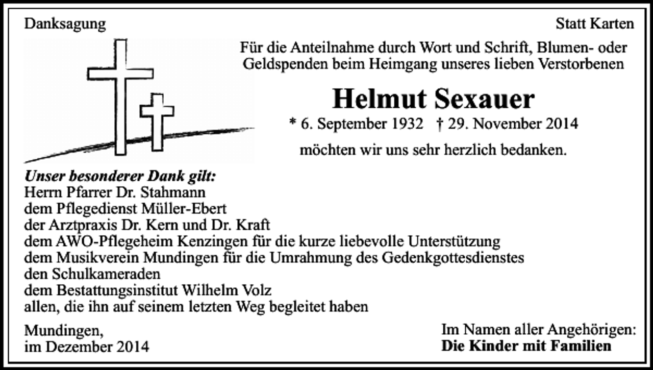 <p>Danksagung</p><p>Statt Karten<br />Für die Anteilnahme durch Wort und Schrift, Blumen- oder<br />Geldspenden beim Heimgang unseres lieben Verstorbenen</p><p>Helmut Sexauer</p><p>* 6. September 1932 † 29. November 2014<br />möchten wir uns sehr herzlich bedanken.<br />Unser besonderer Dank gilt:<br />Herrn Pfarrer Dr. Stahmann<br />dem Pflegedienst Müller-Ebert<br />der Arztpraxis Dr. Kern und Dr. Kraft<br />dem AWO-Pflegeheim Kenzingen für die kurze liebevolle Unterstützung<br />dem Musikverein Mundingen für die Umrahmung des Gedenkgottesdienstes<br />den Schulkameraden<br />dem Bestattungsinstitut Wilhelm Volz<br />allen, die ihn auf seinem letzten Weg begleitet haben<br />Im Namen aller Angehörigen:<br />Mundingen,<br />Die Kinder mit Familien<br />im Dezember 2014</p>
