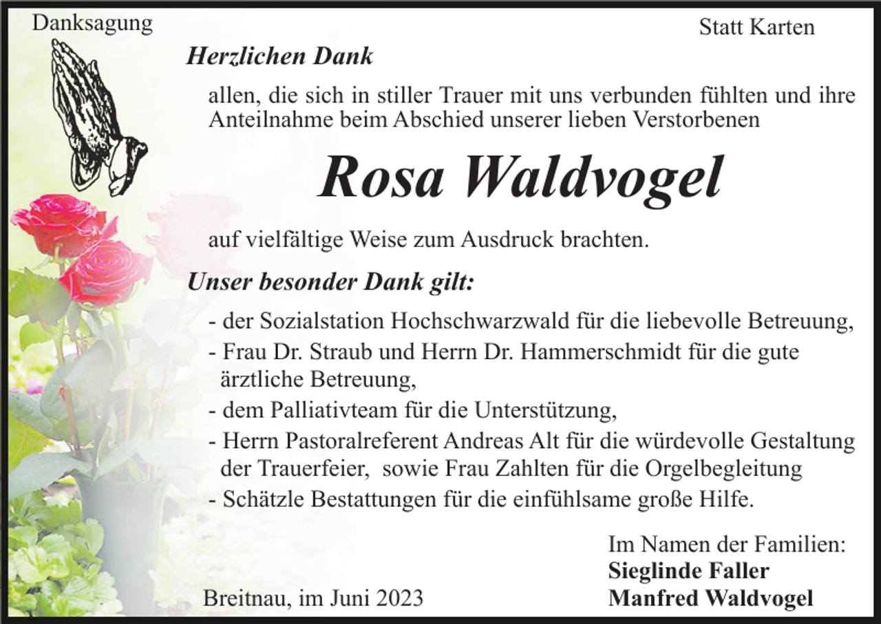 <p>Danksagung</p><p>Statt Karten</p><p>Herzlichen Dank<br />allen, die sich in stiller Trauer mit uns verbunden fühlten und ihre<br />Anteilnahme beim Abschied unserer lieben Verstorbenen</p><p>Rosa Waldvogel<br />auf vielfältige Weise zum Ausdruck brachten.</p><p>Unser besonder Dank gilt:<br />- der Sozialstation Hochschwarzwald für die liebevolle Betreuung,<br />- Frau Dr. Straub und Herrn Dr. Hammerschmidt für die gute<br />ärztliche Betreuung,<br />- dem Palliativteam für die Unterstützung,<br />- Herrn Pastoralreferent Andreas Alt für die würdevolle Gestaltung<br />der Trauerfeier, sowie Frau Zahlten für die Orgelbegleitung<br />- Schätzle Bestattungen für die einfühlsame große Hilfe.</p><p>Breitnau, im Juni 2023</p><p>Im Namen der Familien:<br />Sieglinde Faller<br />Manfred Waldvogel</p>