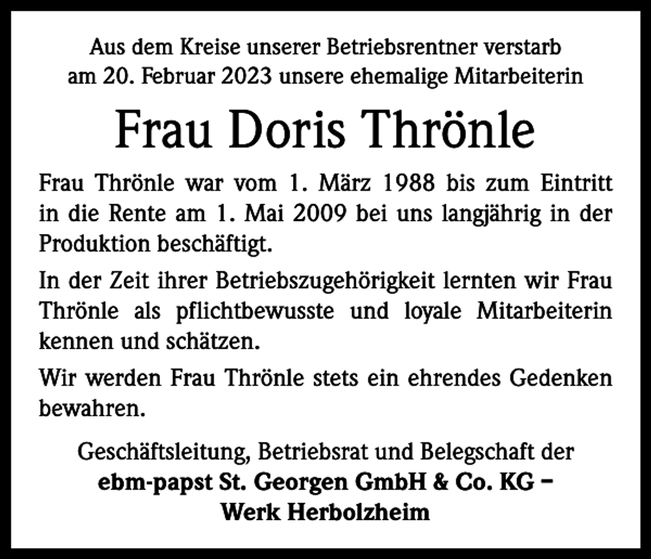 <p>Aus dem Kreise unserer Betriebsrentner verstarb<br />am 20. Februar 2023 unsere ehemalige Mitarbeiterin</p><p>Frau Doris Thrönle<br />Frau Thrönle war vom 1. März 1988 bis zum Eintritt<br />in die Rente am 1. Mai 2009 bei uns langjährig in der<br />Produktion beschäftigt.<br />In der Zeit ihrer Betriebszugehörigkeit lernten wir Frau<br />Thrönle als pflichtbewusste und loyale Mitarbeiterin<br />­kennen und schätzen.<br />Wir werden Frau Thrönle stets ein ehrendes Gedenken<br />bewahren.<br />Geschäftsleitung, Betriebsrat und Belegschaft der<br />ebm-papst St. Georgen GmbH &amp; Co. KG –<br />Werk Herbolzheim</p>