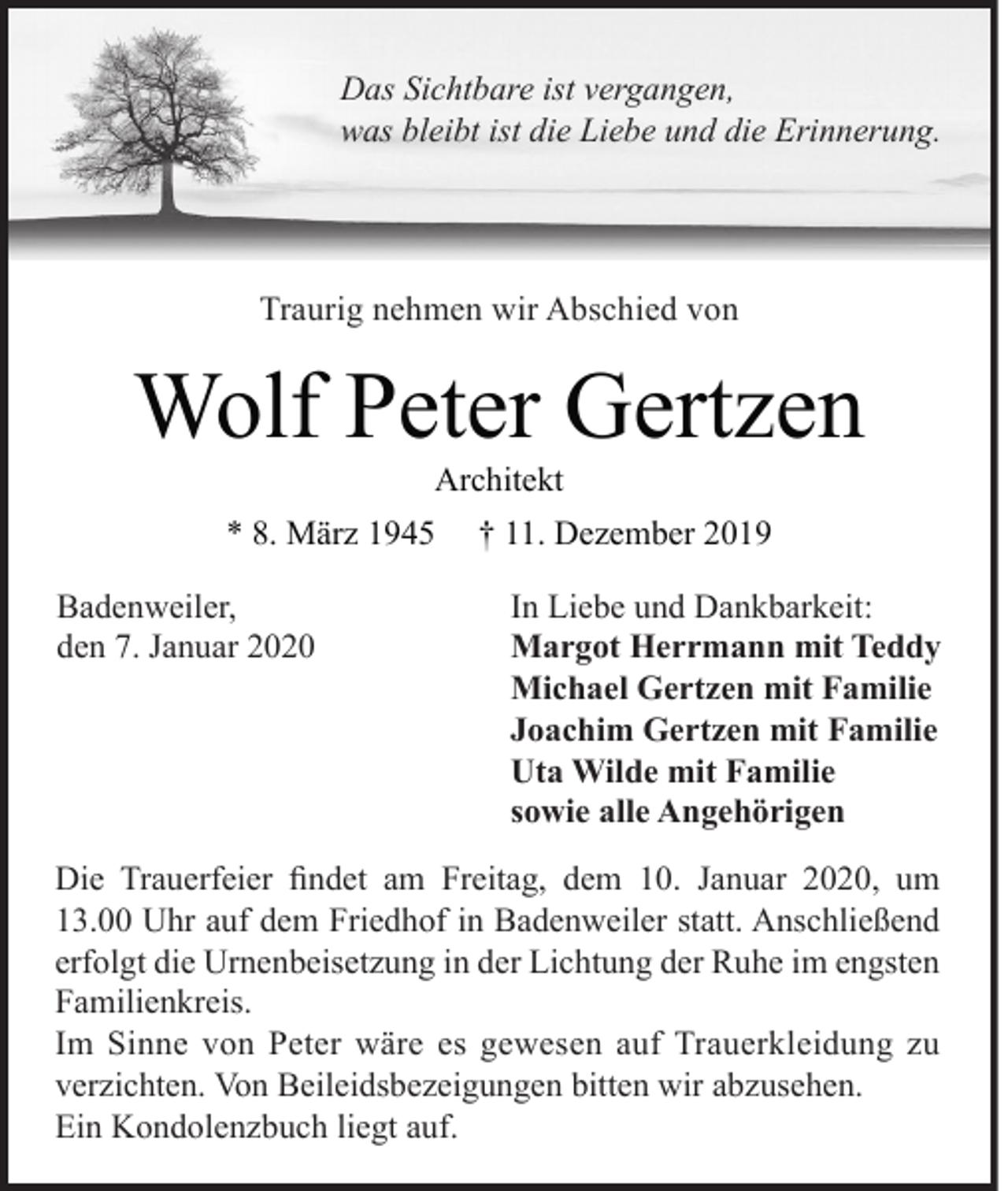 <p>Das Sichtbare ist vergangen,<br />was bleibt ist die Liebe und die Erinnerung.</p><p>Traurig nehmen wir Abschied von</p><p>Wolf Peter Gertzen<br />Architekt</p><p>* 8. März 1945<br />Badenweiler,<br />den 7. Januar 2020</p><p>† 11. Dezember 2019<br />In Liebe und Dankbarkeit:<br />Margot Herrmann mit Teddy<br />Michael Gertzen mit Familie<br />Joachim Gertzen mit Familie<br />Uta Wilde mit Familie<br />sowie alle Angehörigen</p><p>Die Trauerfeier findet am Freitag, dem 10. Januar 2020, um<br />13.00 Uhr auf dem Friedhof in Badenweiler statt. Anschließend<br />erfolgt die Urnenbeisetzung in der Lichtung der Ruhe im engsten<br />Familienkreis.<br />Im Sinne von Peter wäre es gewesen auf Trauerkleidung zu<br />verzichten. Von Beileidsbezeigungen bitten wir abzusehen.<br />Ein Kondolenzbuch liegt auf.</p>