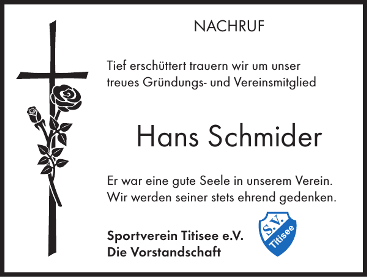 <p>NACHRUF<br />Tief erschüttert trauern wir um unser<br />treues Gründungs- und Vereinsmitglied</p><p>Hans Schmider<br />Er war eine gute Seele in unserem Verein.<br />Wir werden seiner stets ehrend gedenken.<br />Sportverein Titisee e.V.<br />Die Vorstandschaft</p>