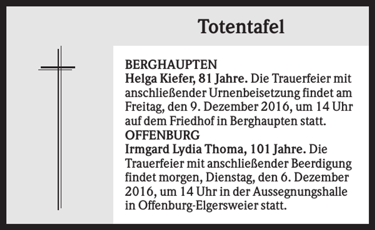 <p>Totentafel<br />BERGHAUPTEN<br />Helga Kiefer, 81 Jahre. Die Trauerfeier mit<br />anschließender Urnenbeisetzung findet am<br />Freitag, den 9. Dezember 2016, um 14 Uhr<br />auf dem Friedhof in Berghaupten statt.<br />OFFENBURG<br />Irmgard Lydia Thoma, 101 Jahre. Die<br />Trauerfeier mit anschließender Beerdigung<br />findet morgen, Dienstag, den 6. Dezember<br />2016, um 14 Uhr in der Aussegnungshalle<br />in Offenburg-Elgersweier statt.</p>