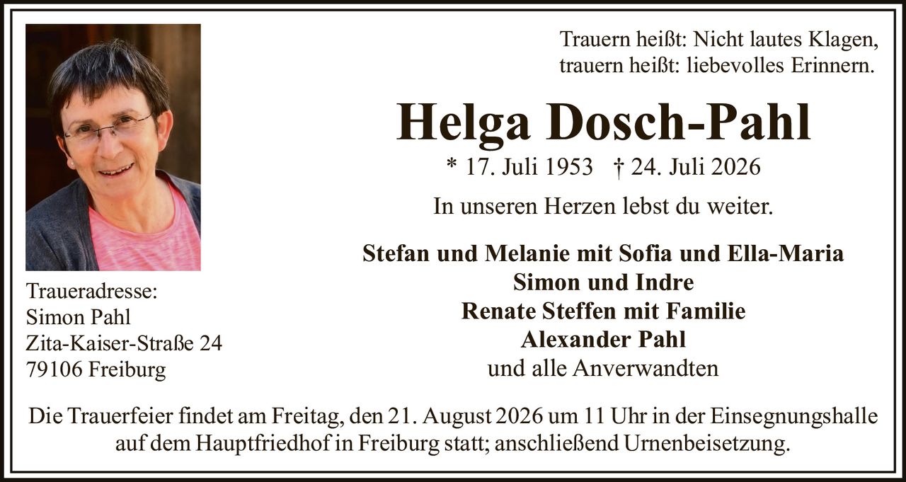<p>Trauern heißt: Nicht lautes Klagen, trauern heißt: liebevolles Erinnern.</p>

<p><strong>Helga Dosch-Pahl</strong><br>* 17. Juli 1953 † 24. Juli 2026</p>

<p>In unseren Herzen lebst du weiter.</p>

<p><strong>Stefan und Melanie mit Sofia und Ella-Maria<br>Simon und Indre<br>Renate Steffen mit Familie<br>Alexander Pahl<br>und alle Anverwandten</strong></p>

<p><strong>Traueradresse:</strong><br>Simon Pahl<br>Zita-Kaiser-Straße 24<br>79106 Freiburg</p>

<p>Die Trauerfeier findet am Freitag, den 21. August 2026 um 11 Uhr in der Einsegnungshalle auf dem Hauptfriedhof in Freiburg statt; anschließend Urnenbeisetzung.</p>