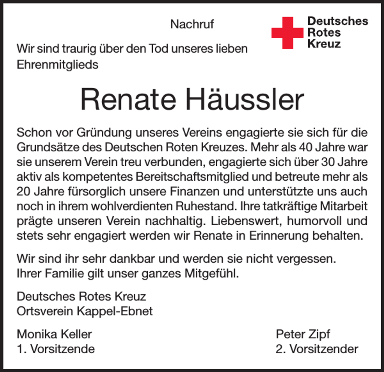 <p>Deutsches<br />Rotes<br />Kreuz</p><p>Nachruf<br />Wir sind traurig über den Tod unseres lieben<br />Ehrenmit­glieds</p><p>Kreisverband Emmendingen e.V.</p><p>Renate Häussler<br />Schon vor Gründung unseres Vereins engagierte sie sich für die<br />Grundsätze des Deutschen Roten Kreuzes. Mehr als 40 Jahre war<br />sie unserem Verein treu verbunden, engagierte sich über 30 Jahre<br />aktiv als kompetentes Bereitschaftsmitglied und betreute mehr als<br />20 Jahre fürsorglich unsere Finanzen und unterstützte uns auch<br />noch in ihrem wohlverdienten Ruhestand. Ihre tatkräftige Mitarbeit<br />prägte unseren Verein nachhaltig. Liebenswert, humorvoll und<br />stets sehr engagiert werden wir Renate in Erinnerung behalten.<br />Wir sind ihr sehr dankbar und werden sie nicht vergessen.<br />Ihrer Familie gilt unser ganzes Mitgefühl.<br />Deutsches Rotes Kreuz<br />Ortsverein Kappel-Ebnet<br />Monika Keller<br />1. Vorsitzende</p><p>Peter Zipf<br />2. Vorsitzender</p>