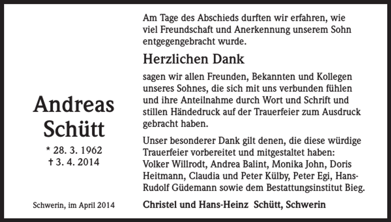 <p>Am Tage des Abschieds durften wir erfahren, wie<br />viel Freundschaft und Anerkennung unserem Sohn<br />entgegengebracht wurde.</p><p>Herzlichen Dank</p><p>Andreas<br />Schütt<br />* 28. 3. 1962<br />= 3. 4. 2014</p><p>Schwerin, im April 2014</p><p>sagen wir allen Freunden, Bekannten und Kollegen<br />unseres Sohnes, die sich mit uns verbunden fühlen<br />und ihre Anteilnahme durch Wort und Schrift und<br />stillen Händedruck auf der Trauerfeier zum Ausdruck<br />gebracht haben.<br />Unser besonderer Dank gilt denen, die diese würdige<br />Trauerfeier vorbereitet und mitgestaltet haben:<br />Volker Willrodt, Andrea Balint, Monika John, Doris<br />Heitmann, Claudia und Peter Külby, Peter Egi, HansRudolf Güdemann sowie dem Bestattungsinstitut Bieg.<br />Christel und Hans-Heinz Schütt, Schwerin</p>