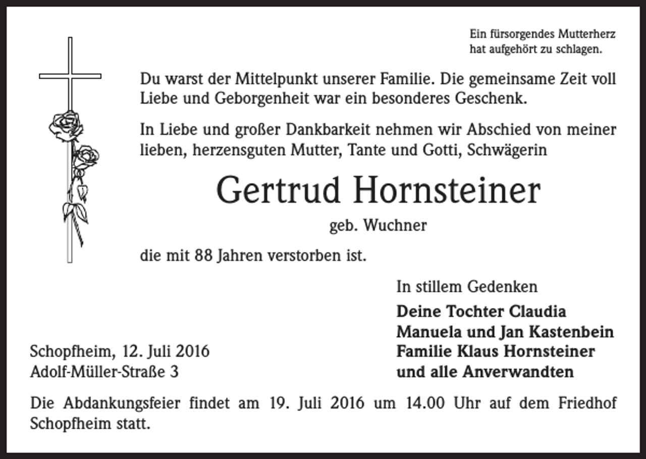 <p>Ein fürsorgendes Mutterherz<br />hat aufgehört zu schlagen.</p><p>Du warst der Mittelpunkt unserer Familie. Die gemeinsame Zeit voll<br />Liebe und Geborgenheit war ein besonderes Geschenk.<br />In Liebe und großer Dankbarkeit nehmen wir Abschied von meiner<br />lieben, herzensguten Mutter, Tante und Gotti, Schwägerin</p><p>Gertrud Hornsteiner<br />geb. Wuchner<br />die mit 88 Jahren verstorben ist.</p><p>Schopfheim, 12. Juli 2016<br />Adolf-Müller-Straße 3</p><p>In stillem Gedenken<br />Deine Tochter Claudia<br />Manuela und Jan Kastenbein<br />Familie Klaus Hornsteiner<br />und alle Anverwandten</p><p>Die Abdankungsfeier findet am 19. Juli 2016 um 14.00 Uhr auf dem Friedhof<br />Schopfheim statt.</p>