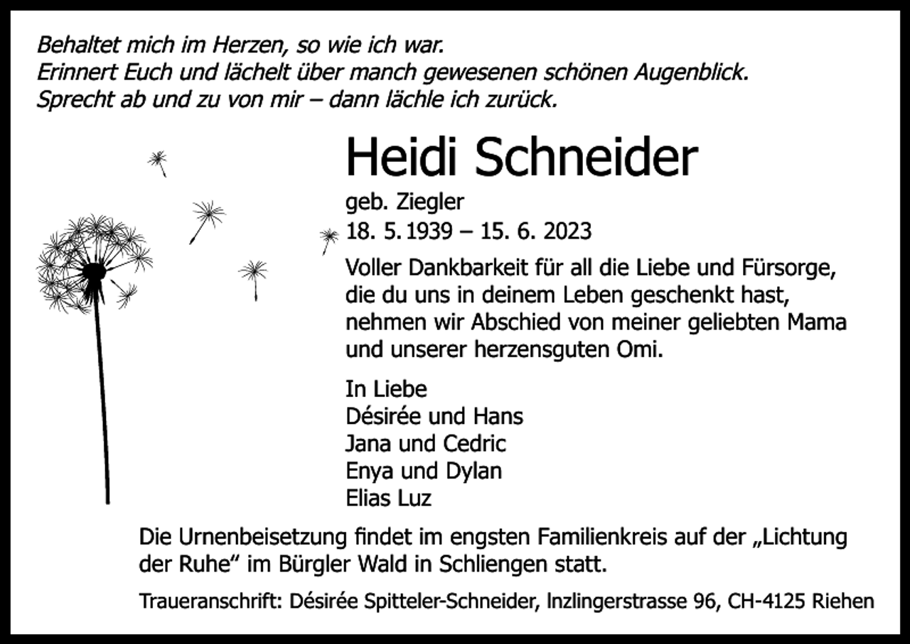 <p>Behaltet mich im Herzen, so wie ich war.<br />Erinnert Euch und lächelt über manch gewesenen schönen Augenblick.<br />Sprecht ab und zu von mir – dann lächle ich zurück.</p><p>Heidi Schneider<br />geb. Ziegler<br />18. 5. 1939 – 15. 6. 2023</p><p>Voller Dankbarkeit für all die Liebe und Fürsorge,<br />die du uns in deinem Leben geschenkt hast,<br />nehmen wir Abschied von meiner geliebten Mama<br />und unserer herzensguten Omi.<br />In Liebe<br />Désirée und Hans<br />Jana und Cedric<br />Enya und Dylan<br />Elias Luz<br />Die Urnenbeisetzung findet im engsten Familienkreis auf der „Lichtung<br />der Ruhe‟ im Bürgler Wald in Schliengen statt.<br />Traueranschrift: Désirée Spitteler-Schneider, lnzlingerstrasse 96, CH-4125 Riehen</p>