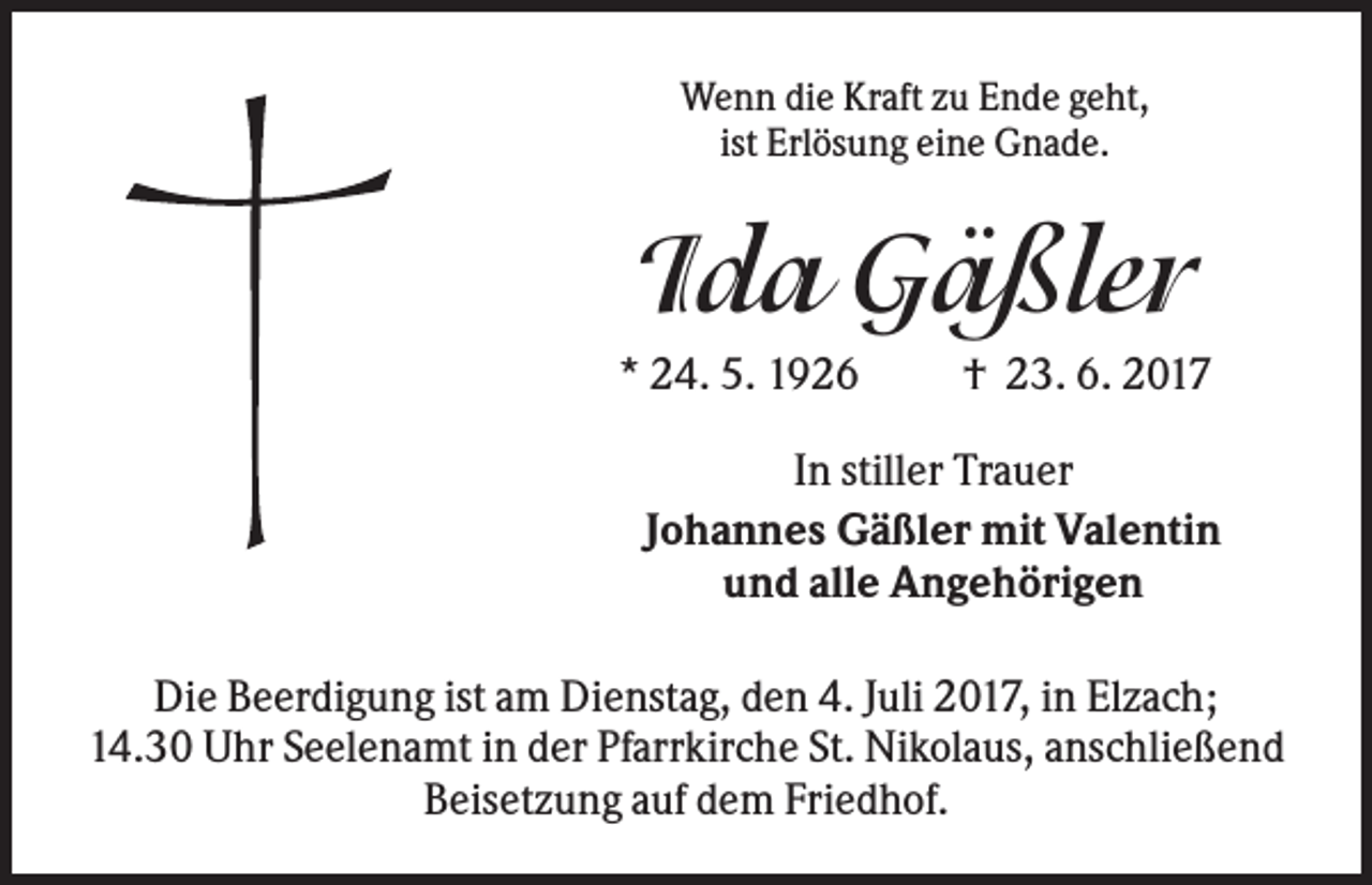 <p>Wenn die Kraft zu Ende geht,<br />ist Erlösung eine Gnade.</p><p>Ida Gäßler<br />* 24. 5. 1926</p><p>† 23. 6. 2017</p><p>In stiller Trauer<br />Johannes Gäßler mit Valentin<br />und alle Angehörigen<br />Die Beerdigung ist am Dienstag, den 4. Juli 2017, in Elzach;<br />14.30 Uhr Seelenamt in der Pfarrkirche St. Nikolaus, anschließend<br />Beisetzung auf dem Friedhof.</p>