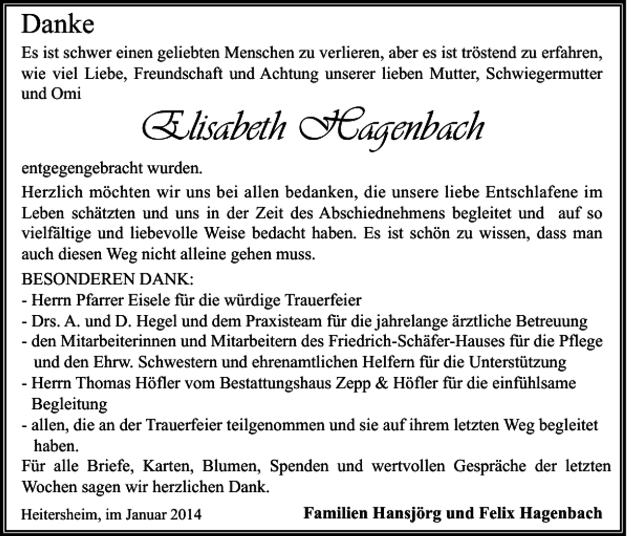 <p>Danke</p><p>Es ist schwer einen geliebten Menschen zu verlieren, aber es ist tröstend zu erfahren,<br />wie viel Liebe, Freundschaft und Achtung unserer lieben Mutter, Schwiegermutter<br />und Omi</p><p>Elisabeth Hagenbach</p><p>entgegengebracht wurden.<br />Herzlich möchten wir uns bei allen bedanken, die unsere liebe Entschlafene im<br />Leben schätzten und uns in der Zeit des Abschiednehmens begleitet und auf so<br />vielfältige und liebevolle Weise bedacht haben. Es ist schön zu wissen, dass man<br />auch diesen Weg nicht alleine gehen muss.<br />BESONDEREN DANK:<br />- Herrn Pfarrer Eisele für die würdige Trauerfeier<br />- Drs. A. und D. Hegel und dem Praxisteam für die jahrelange ärztliche Betreuung<br />- den Mitarbeiterinnen und Mitarbeitern des Friedrich-Schäfer-Hauses für die Pflege<br />und den Ehrw. Schwestern und ehrenamtlichen Helfern für die Unterstützung<br />- Herrn Thomas Höfler vom Bestattungshaus Zepp &amp; Höfler für die einfühlsame<br />Begleitung<br />- allen, die an der Trauerfeier teilgenommen und sie auf ihrem letzten Weg begleitet<br />haben.<br />Für alle Briefe, Karten, Blumen, Spenden und wertvollen Gespräche der letzten<br />Wochen sagen wir herzlichen Dank.<br />Heitersheim, im Januar 2014</p><p>Familien Hansjörg und Felix Hagenbach</p>