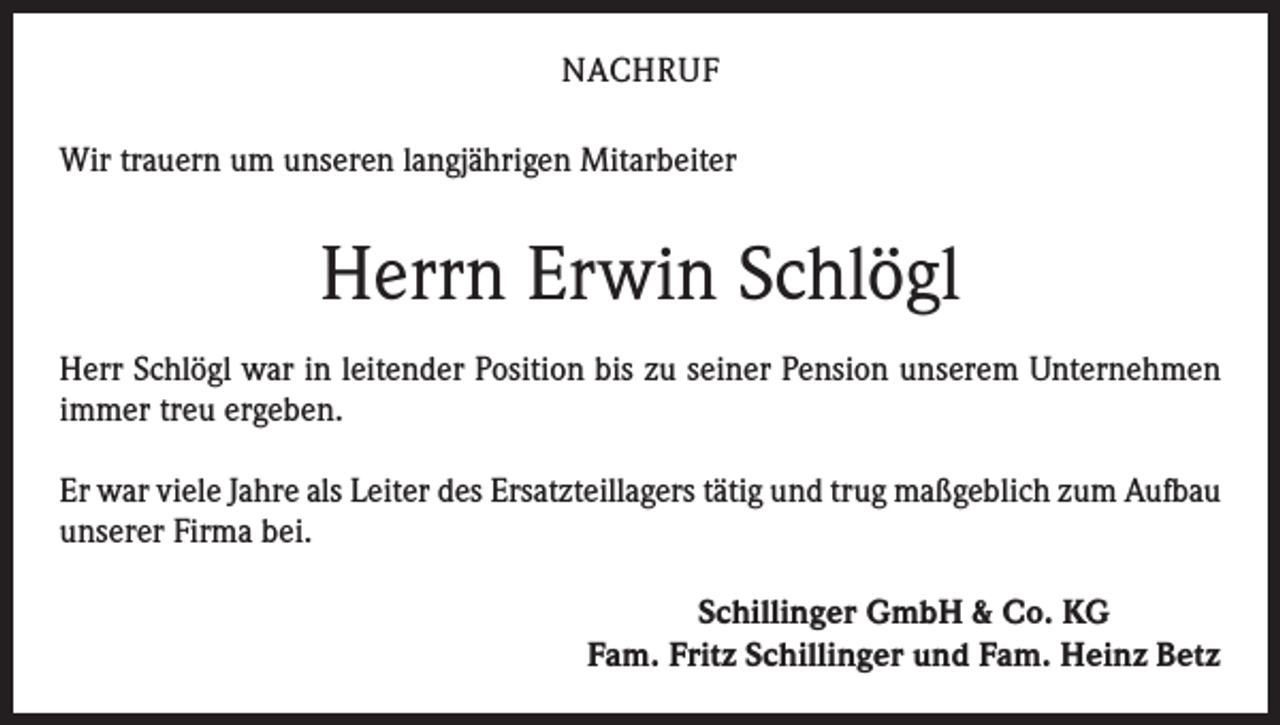 <p>NACHRUF<br />Wir trauern um unseren langjährigen Mitarbeiter</p><p>Herrn Erwin Schlögl<br />Herr Schlögl war in leitender Position bis zu seiner Pension unserem Unternehmen<br />immer treu ergeben.<br />Er war viele Jahre als Leiter des Ersatzteillagers tätig und trug maßgeblich zum Aufbau<br />unserer Firma bei.<br />Schillinger GmbH &amp; Co. KG<br />Fam. Fritz Schillinger und Fam. Heinz Betz</p>