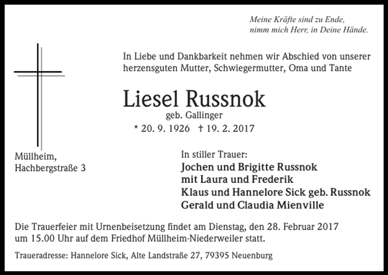 <p>Meine Kräfte sind zu Ende,<br />nimm mich Herr, in Deine Hände.</p><p>In Liebe und Dankbarkeit nehmen wir Abschied von unserer<br />herzensguten Mutter, Schwiegermutter, Oma und Tante</p><p>Liesel Russnok<br />geb. Gallinger<br />* 20. 9. 1926 † 19. 2. 2017</p><p>Müllheim,<br />Hachbergstraße 3</p><p>In stiller Trauer:<br />Jochen und Brigitte Russnok<br />mit Laura und Frederik<br />Klaus und Hannelore Sick geb. Russnok<br />Gerald und Claudia Mienville</p><p>Die Trauerfeier mit Urnenbeisetzung findet am Dienstag, den 28. Februar 2017<br />um 15.00 Uhr auf dem Friedhof Müllheim-Niederweiler statt.<br />Traueradresse: Hannelore Sick, Alte Landstraße 27, 79395 Neuenburg</p>