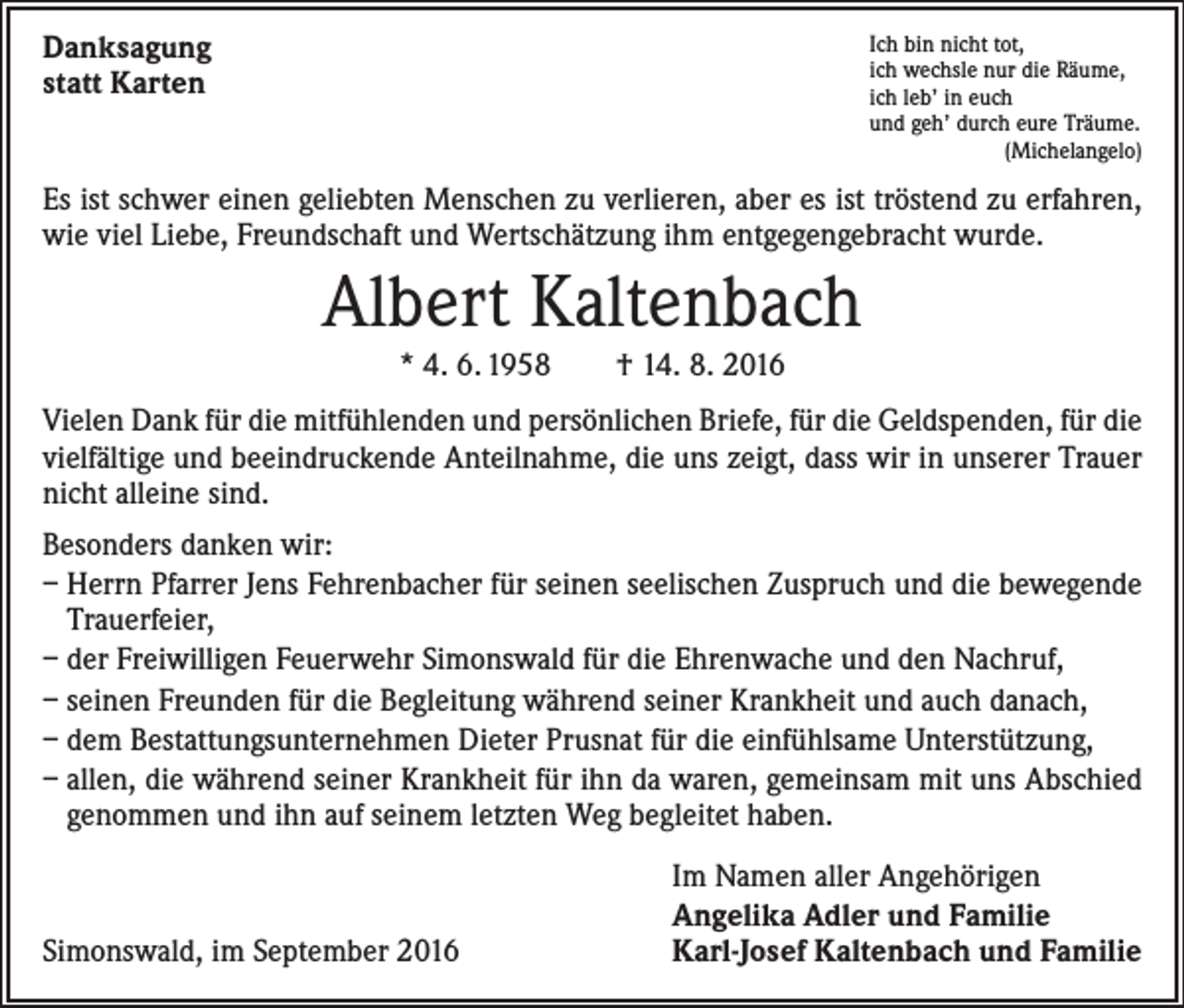 <p>Danksagung<br />statt Karten</p><p>Ich bin nicht tot,<br />ich wechsle nur die Räume,<br />ich leb’ in euch<br />und geh’ durch eure Träume.<br />(Michelangelo)</p><p>Es ist schwer einen geliebten Menschen zu verlieren, aber es ist tröstend zu erfahren,<br />wie viel Liebe, Freundschaft und Wertschätzung ihm entgegengebracht wurde.</p><p>Albert Kaltenbach<br />* 4. 6. 1958 † 14. 8. 2016<br />Vielen Dank für die mitfühlenden und persönlichen Briefe, für die Geldspenden, für die<br />vielfältige und beeindruckende Anteilnahme, die uns zeigt, dass wir in unserer Trauer<br />nicht alleine sind.<br />Besonders danken wir:<br />– Herrn Pfarrer Jens Fehrenbacher für seinen seelischen Zuspruch und die bewegende<br />Trauerfeier,<br />– der Freiwilligen Feuerwehr Simonswald für die Ehrenwache und den Nachruf,<br />– seinen Freunden für die Begleitung während seiner Krankheit und auch danach,<br />– dem Bestattungsunternehmen Dieter Prusnat für die einfühlsame Unterstützung,<br />– allen, die während seiner Krankheit für ihn da waren, gemeinsam mit uns Abschied<br />genommen und ihn auf seinem letzten Weg begleitet haben.</p><p>Simonswald, im September 2016</p><p>Im Namen aller Angehörigen<br />Angelika Adler und Familie<br />Karl-Josef Kaltenbach und Familie</p>