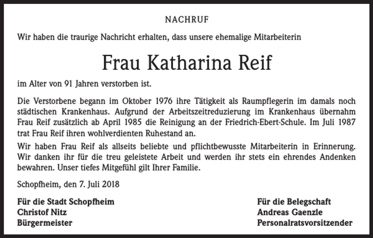 <p>NACHRUF<br />Wir haben die traurige Nachricht erhalten, dass unsere ehemalige Mitarbeiterin</p><p>Frau Katharina Reif<br />im Alter von 91 Jahren verstorben ist.<br />Die Verstorbene begann im Oktober 1976 ihre Tätigkeit als Raumpflegerin im damals noch<br />­städtischen Krankenhaus. Aufgrund der Arbeitszeitreduzierung im Krankenhaus übernahm<br />Frau Reif zusätzlich ab April 1985 die Reinigung an der Friedrich-Ebert-Schule. Im Juli 1987<br />trat Frau Reif ihren wohlverdienten Ruhestand an.<br />Wir haben Frau Reif als allseits beliebte und pflichtbewusste Mitarbeiterin in Erinnerung.<br />Wir danken ihr für die treu geleistete Arbeit und werden ihr stets ein ehrendes Andenken<br />bewahren. Unser tiefes Mitgefühl gilt Ihrer Familie.<br />Schopfheim, den 7. Juli 2018<br />Für die Stadt Schopfheim<br />Christof Nitz<br />Bürgermeister</p><p>Für die Belegschaft<br />Andreas Gaenzle<br />Personalratsvorsitzender</p>