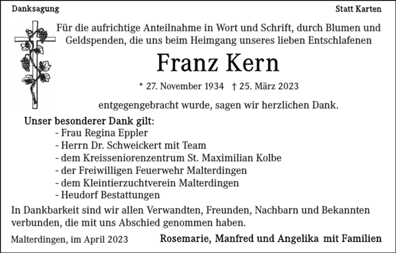 <p>Für die aufrichtige Anteilnahme in Wort und Schrift, durch Blumen und<br />Geldspenden, die uns beim Heimgang unseres lieben Entschlafenen</p><p>* 27. November 1934 † 25. März 2023</p><p>entgegengebracht wurde, sagen wir herzlichen Dank.<br />- Frau Regina Eppler<br />- Herrn Dr. Schweickert mit Team<br />- dem Kreisseniorenzentrum St. Maximilian Kolbe<br />- der Freiwilligen Feuerwehr Malterdingen<br />- dem Kleintierzuchtverein Malterdingen<br />- Heudorf Bestattungen<br />In Dankbarkeit sind wir allen Verwandten, Freunden, Nachbarn und Bekannten<br />verbunden, die mit uns Abschied genommen haben.<br />Malterdingen, im April 2023</p>