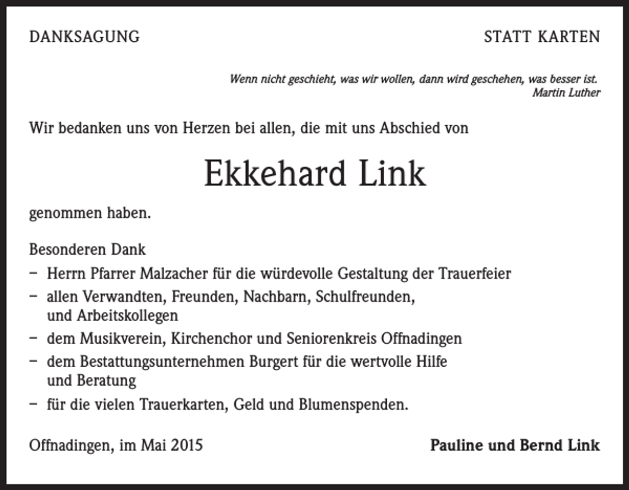 <p>DANKSAGUNG</p><p>STATT KARTEN<br />Wenn nicht geschieht, was wir wollen, dann wird geschehen, was besser ist.</p><p>Martin Luther</p><p>Wir bedanken uns von Herzen bei allen, die mit uns Abschied von</p><p>Ekkehard Link<br />genommen haben.<br />Besonderen Dank<br />– Herrn Pfarrer Malzacher für die würdevolle Gestaltung der Trauerfeier<br />– allen Verwandten, Freunden, Nachbarn, Schulfreunden,<br />und Arbeitskollegen<br />– dem Musikverein, Kirchenchor und Seniorenkreis Offnadingen<br />– dem Bestattungsunternehmen Burgert für die wertvolle Hilfe<br />und Beratung<br />– für die vielen Trauerkarten, Geld und Blumenspenden.<br />Offnadingen, im Mai 2015</p><p>Pauline und Bernd Link</p>