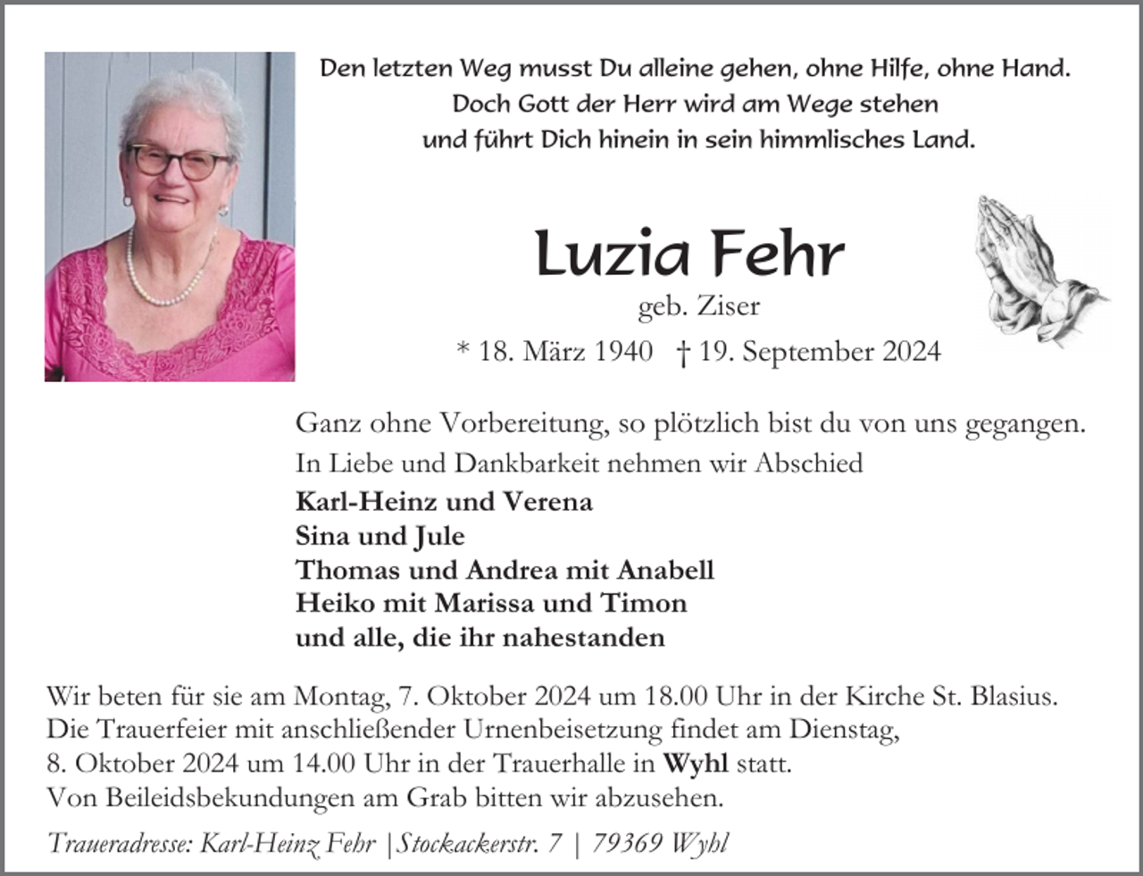 <p>Den letzten Weg musst Du alleine gehen, ohne Hilfe, ohne Hand.<br />Doch Gott der Herr wird am Wege stehen<br />und führt Dich hinein in sein himmlisches Land.</p><p>Luzia Fehr<br />geb. Ziser<br />* 18. März 1940 † 19. September 2024<br />Ganz ohne Vorbereitung, so plötzlich bist du von uns gegangen.<br />In Liebe und Dankbarkeit nehmen wir Abschied<br />Karl-Heinz und Verena<br />Sina und Jule<br />Thomas und Andrea mit Anabell<br />Heiko mit Marissa und Timon<br />und alle, die ihr nahestanden<br />Wir beten für sie am Montag, 7. Oktober 2024 um 18.00 Uhr in der Kirche St. Blasius.<br />Die Trauerfeier mit anschließender Urnenbeisetzung findet am Dienstag,<br />8. Oktober 2024 um 14.00 Uhr in der Trauerhalle in Wyhl statt.<br />Von Beileidsbekundungen am Grab bitten wir abzusehen.<br />Traueradresse: Karl-Heinz Fehr |Stockackerstr. 7 | 79369 Wyhl</p>