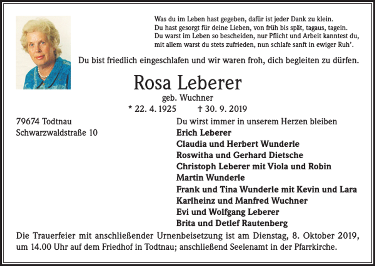 <p>Was du im Leben hast gegeben, dafür ist jeder Dank zu klein.<br />Du hast gesorgt für deine Lieben, von früh bis spät, tagaus, tagein.<br />Du warst im Leben so bescheiden, nur Pflicht und Arbeit kanntest du,<br />mit allem warst du stets zufrieden, nun schlafe sanft in ewiger Ruh’.</p><p>Du bist friedlich eingeschlafen und wir waren froh, dich begleiten zu dürfen.</p><p>Rosa Leberer</p><p>geb. Wuchner<br />* 22. 4. 1925<br />† 30. 9. 2019<br />79674 Todtnau<br />Du wirst immer in unserem Herzen bleiben<br />Schwarzwaldstraße 10 Erich Leberer<br />Claudia und Herbert Wunderle<br />Roswitha und Gerhard Dietsche<br />Christoph Leberer mit Viola und Robin<br />Martin Wunderle<br />Frank und Tina Wunderle mit Kevin und Lara<br />Karlheinz und Manfred Wuchner<br />Evi und Wolfgang Leberer<br />Brita und Detlef Rautenberg<br />Die Trauerfeier mit anschließender Urnenbeisetzung ist am Dienstag, 8. Oktober 2019,<br />um 14.00 Uhr auf dem Friedhof in Todtnau; anschließend Seelenamt in der Pfarrkirche.</p>