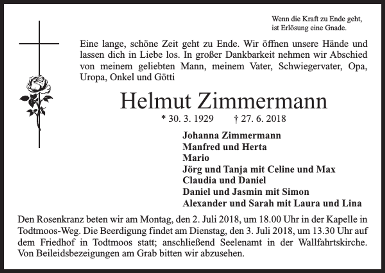 <p>Wenn die Kraft zu Ende geht,<br />ist Erlösung eine Gnade.</p><p>Eine lange, schöne Zeit geht zu Ende. Wir öffnen unsere Hände und<br />lassen dich in Liebe los. In großer Dankbarkeit nehmen wir Abschied<br />von meinem geliebten Mann, meinem Vater, Schwiegervater, Opa,<br />­Uropa, Onkel und Götti</p><p>Helmut Zimmermann<br />* 30. 3. 1929 † 27. 6. 2018<br />Johanna Zimmermann<br />Manfred und Herta<br />Mario<br />Jörg und Tanja mit Celine und Max<br />Claudia und Daniel<br />Daniel und Jasmin mit Simon<br />Alexander und Sarah mit Laura und Lina<br />Den Rosenkranz beten wir am Montag, den 2. Juli 2018, um 18.00 Uhr in der Kapelle in<br />Todtmoos-Weg. Die Beerdigung findet am Dienstag, den 3. Juli 2018, um 13.30 Uhr auf<br />dem Friedhof in Todtmoos statt; anschließend Seelenamt in der Wallfahrtskirche.<br />Von Beileidsbezeigungen am Grab bitten wir abzusehen.</p>