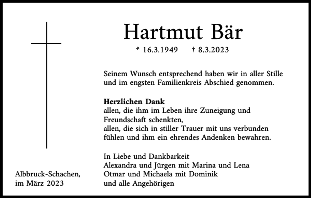 <p>Hartmut Bär<br />* 16.3.1949</p><p>† 8.3.2023</p><p>Seinem Wunsch entsprechend haben wir in aller Stille<br />und im engsten Familienkreis Abschied genommen.<br />Herzlichen Dank<br />allen, die ihm im Leben ihre Zuneigung und<br />Freundschaft schenkten,<br />allen, die sich in stiller Trauer mit uns verbunden<br />fühlen und ihm ein ehrendes Andenken bewahren.</p><p>Albbruck-Schachen,<br />im März 2023</p><p>In Liebe und Dankbarkeit<br />Alexandra und Jürgen mit Marina und Lena<br />Otmar und Michaela mit Dominik<br />und alle Angehörigen</p>