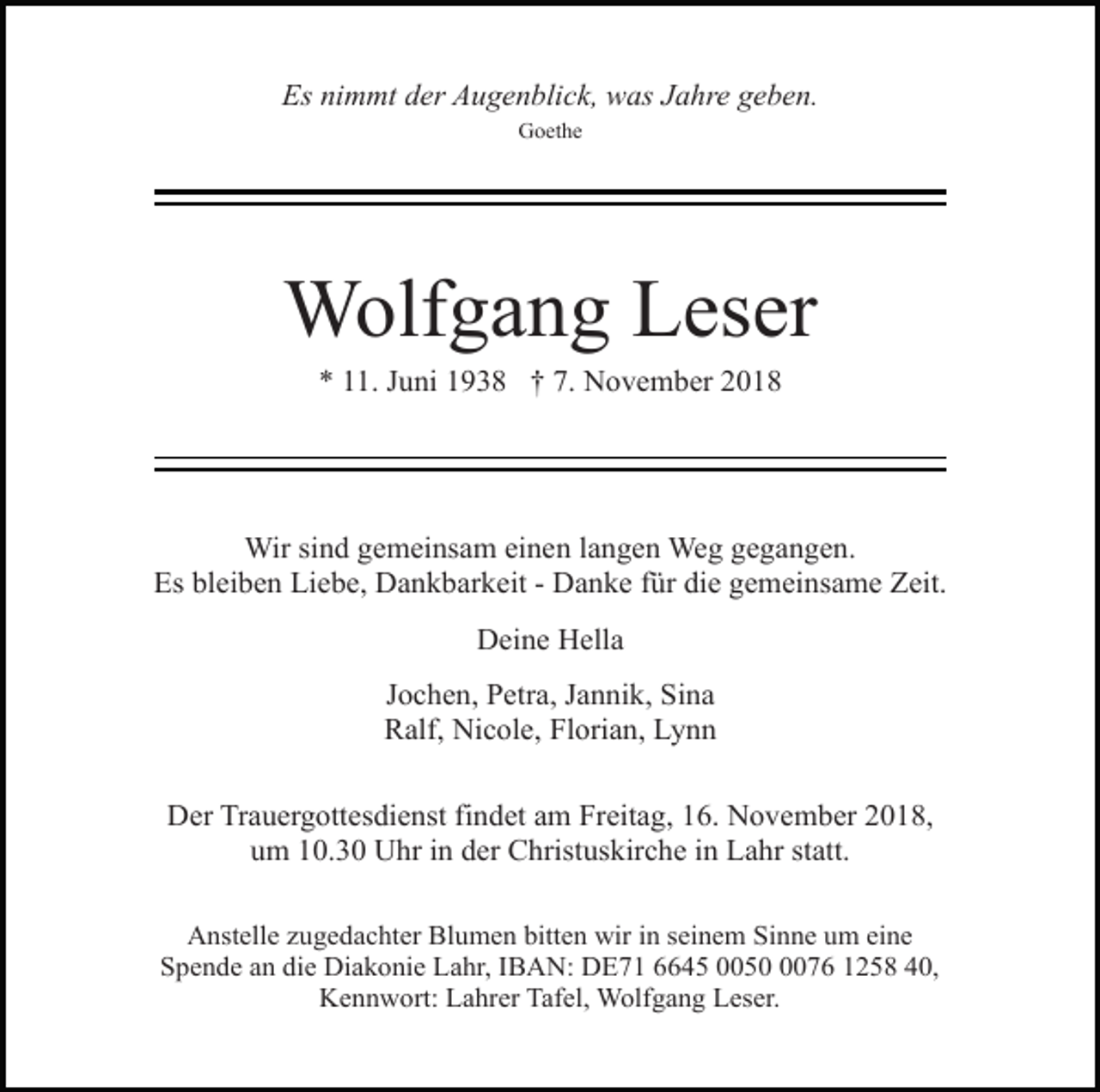 <p>Es nimmt der Augenblick, was Jahre geben.<br />Goethe</p><p>Wolfgang Leser<br />* 11. Juni 1938 † 7. November 2018</p><p>Wir sind gemeinsam einen langen Weg gegangen.<br />Es bleiben Liebe, Dankbarkeit - Danke für die gemeinsame Zeit.<br />Deine Hella<br />Jochen, Petra, Jannik, Sina<br />Ralf, Nicole, Florian, Lynn<br />Der Trauergottesdienst findet am Freitag, 16. November 2018,<br />um 10.30 Uhr in der Christuskirche in Lahr statt.<br />Anstelle zugedachter Blumen bitten wir in seinem Sinne um eine<br />Spende an die Diakonie Lahr, IBAN: DE71 6645 005076 1258 40,<br />Kennwort: Lahrer Tafel, Wolfgang Leser.</p>