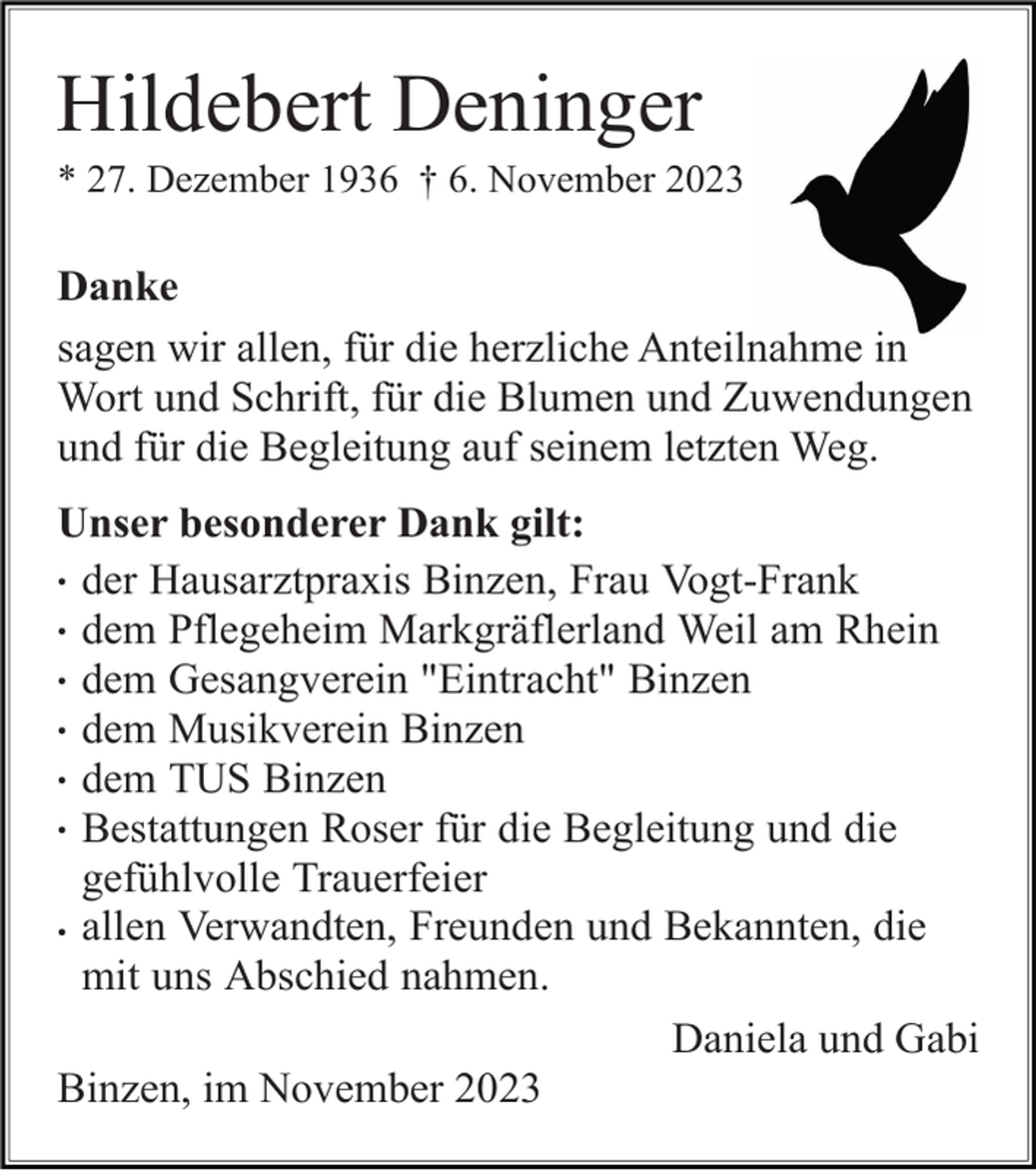 <p>Hildebert Deninger<br />* 27. Dezember 1936 † 6. November 2023</p><p>Danke<br />sagen wir allen, für die herzliche Anteilnahme in<br />Wort und Schrift, für die Blumen und Zuwendungen<br />und für die Begleitung auf seinem letzten Weg.<br />Unser besonderer Dank gilt:<br />• der Hausarztpraxis Binzen, Frau Vogt-Frank<br />• dem Pflegeheim Markgräflerland Weil am Rhein<br />• dem Gesangverein "Eintracht" Binzen<br />• dem Musikverein Binzen<br />• dem TUS Binzen<br />• Bestattungen Roser für die Begleitung und die<br />gefühlvolle Trauerfeier<br />• allen Verwandten, Freunden und Bekannten, die<br />mit uns Abschied nahmen.<br />Daniela und Gabi<br />Binzen, im November 2023</p>