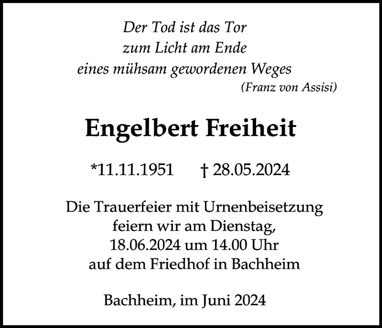 <p>Der Tod ist das Tor<br />zum Licht am Ende<br />eines mühsam gewordenen Weges<br />(Franz von Assisi)</p><p>Engelbert Freiheit<br />*11.11.1951</p><p>† 28.05.2024</p><p>Die Trauerfeier mit Urnenbeisetzung<br />feiern wir am Dienstag,<br />18.06.2024 um 14.00 Uhr<br />auf dem Friedhof in Bachheim<br />Bachheim, im Juni 2024</p>