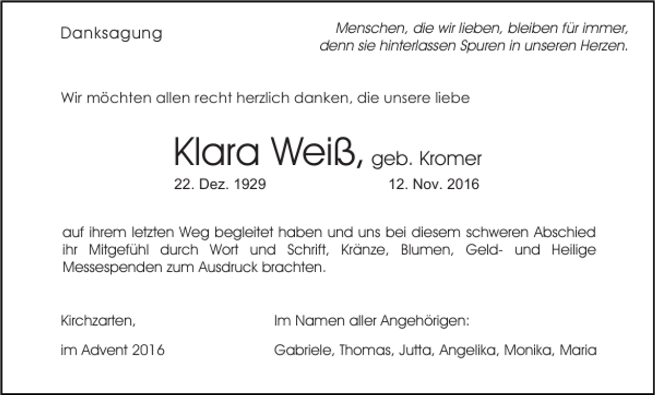 <p>Menschen, die wir lieben, bleiben für immer,<br />denn sie hinterlassen Spuren in unseren Herzen.</p><p>Danksagung</p><p>Wir möchten allen recht herzlich danken, die unsere liebe</p><p>Klara Weiß, geb. Kromer<br />22. Dez. 1929</p><p>12. Nov. 2016</p><p>auf ihrem letzten Weg begleitet haben und uns bei diesem schweren Abschied<br />ihr Mitgefühl durch Wort und Schrift, Kränze, Blumen, Geld- und Heilige<br />Messespenden zum Ausdruck brachten.<br />Kirchzarten,</p><p>Im Namen aller Angehörigen:</p><p>im Advent 2016</p><p>Gabriele, Thomas, Jutta, Angelika, Monika, Maria</p>