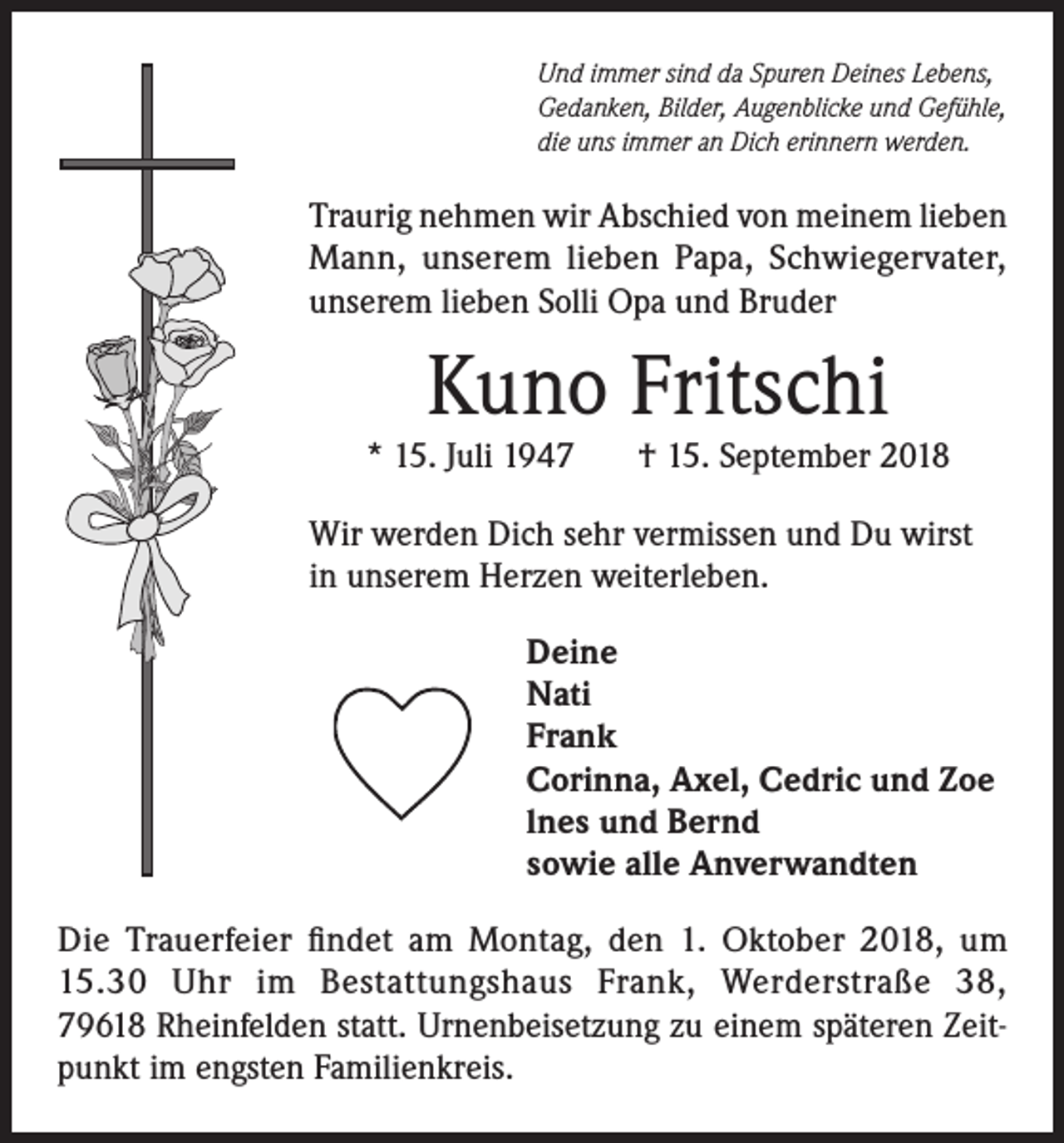 <p>Und immer sind da Spuren Deines Lebens,<br />Gedanken, Bilder, Augenblicke und Gefühle,<br />die uns immer an Dich erinnern werden.</p><p>Traurig nehmen wir Abschied von meinem lieben<br />Mann, unserem lieben Papa, Schwiegervater,<br />unserem lieben Solli Opa und Bruder</p><p>Kuno Fritschi</p><p>* 15. Juli 1947</p><p>† 15. September 2018</p><p>Wir werden Dich sehr vermissen und Du wirst<br />in unserem Herzen weiterleben.<br />Deine<br />Nati<br />Frank<br />Corinna, Axel, Cedric und Zoe<br />lnes und Bernd<br />sowie alle Anverwandten<br />Die Trauerfeier findet am Montag, den 1. Oktober 2018, um<br />15.30 Uhr im Bestattungshaus Frank, Werderstraße 38,<br />79618 Rheinfelden statt. Urnenbeisetzung zu einem späteren Zeitpunkt im engsten Familienkreis.</p>