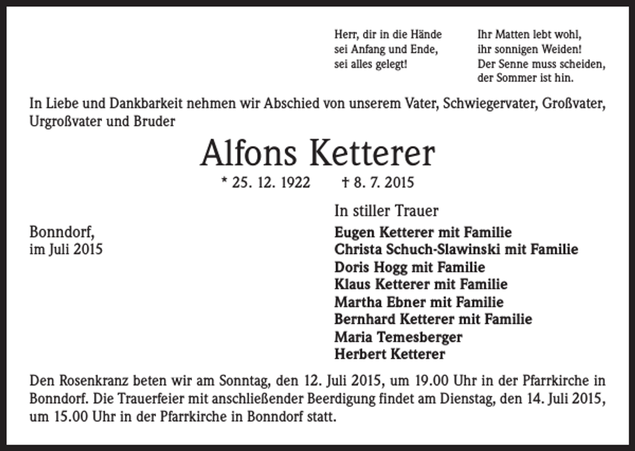 <p>Herr, dir in die Hände<br />sei Anfang und Ende,<br />sei alles gelegt!</p><p>Ihr Matten lebt wohl,<br />ihr sonnigen Weiden!<br />Der Senne muss scheiden,<br />der Sommer ist hin.</p><p>In Liebe und Dankbarkeit nehmen wir Abschied von unserem Vater, Schwiegervater, Großvater,<br />Urgroßvater und Bruder</p><p>Alfons Ketterer<br />* 25. 12. 1922 † 8. 7. 2015</p><p>Bonndorf,</p><p>In stiller Trauer</p><p>Eugen Ketterer mit Familie<br />im Juli 2015 Christa Schuch-Slawinski mit Familie<br />Doris Hogg mit Familie<br />Klaus Ketterer mit Familie<br />Martha Ebner mit Familie<br />Bernhard Ketterer mit Familie<br />Maria Temesberger<br />Herbert Ketterer<br />Den Rosenkranz beten wir am Sonntag, den 12. Juli 2015, um 19.00 Uhr in der Pfarrkirche in<br />Bonndorf. Die Trauerfeier mit anschließender Beerdigung findet am Dienstag, den 14. Juli 2015,<br />um 15.00 Uhr in der Pfarrkirche in Bonndorf statt.</p>