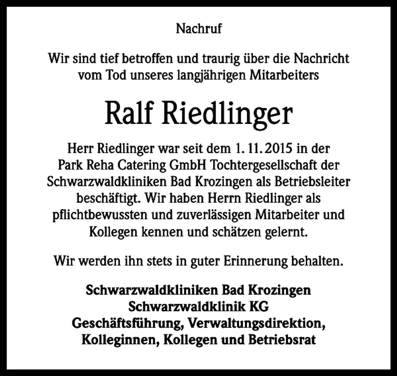 <p>Nachruf<br />Wir sind tief betroffen und traurig über die Nachricht<br />vom Tod unseres langjährigen Mitarbeiters</p><p>Ralf Riedlinger<br />Herr Riedlinger war seit dem 1. 11. 2015 in der<br />Park Reha Catering GmbH Tochtergesellschaft der<br />Schwarzwaldkliniken Bad Krozingen als Betriebsleiter<br />beschäftigt. Wir haben Herrn Riedlinger als<br />pflichtbewussten und zuverlässigen Mitarbeiter und<br />Kollegen kennen und schätzen gelernt.<br />Wir werden ihn stets in guter Erinnerung behalten.<br />Schwarzwaldkliniken Bad Krozingen<br />Schwarzwaldklinik KG<br />Geschäftsführung, Verwaltungsdirektion,<br />Kolleginnen, Kollegen und Betriebsrat</p>