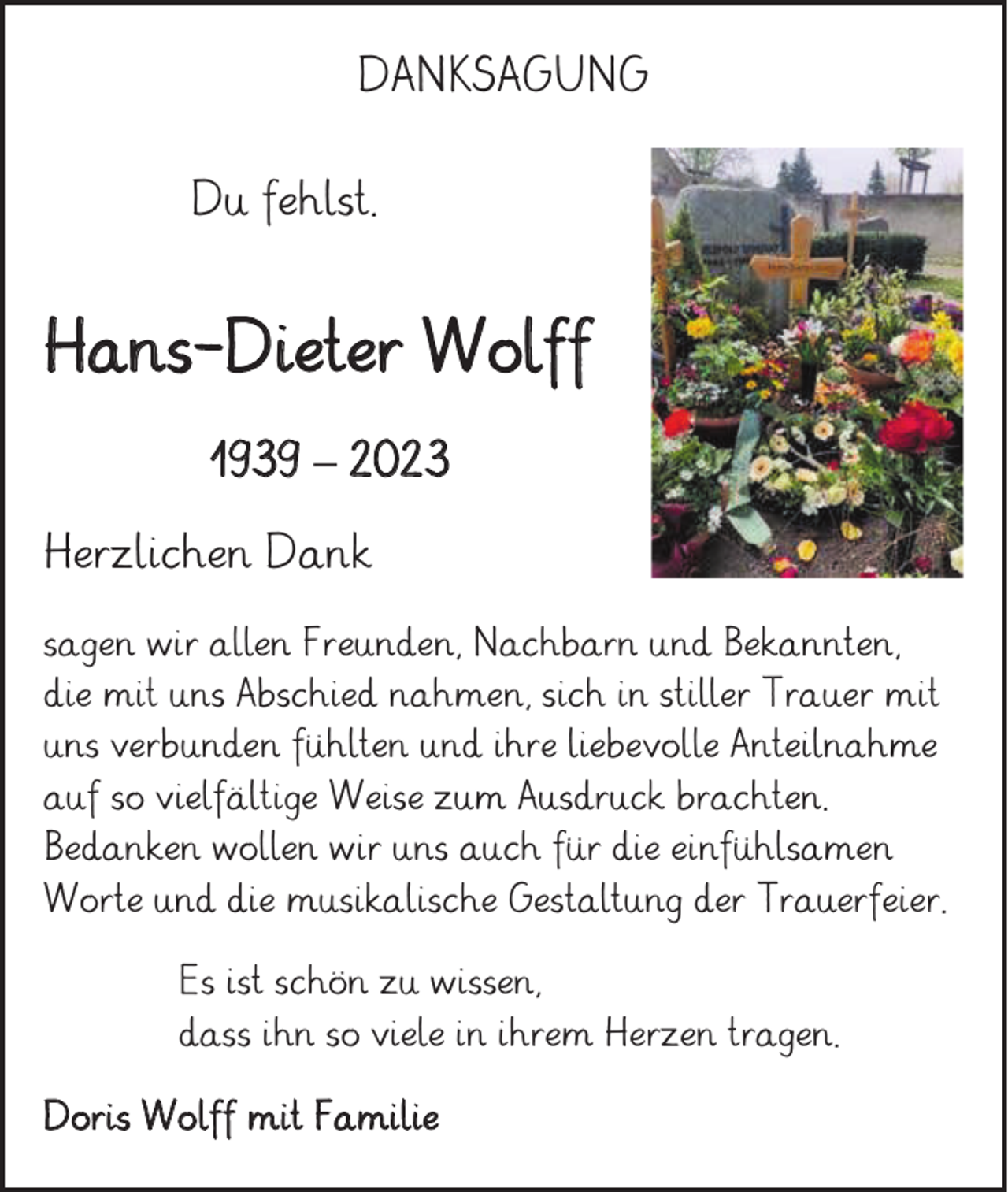 <p>DANKSAGUNG<br />Du fehlst.</p><p>Hans-Dieter Wolff<br />1939 – 2023<br />Herzlichen Dank<br />sagen wir allen Freunden, Nachbarn und Bekannten,<br />die mit uns Abschied nahmen, sich in stiller Trauer mit<br />uns verbunden fühlten und ihre liebevolle Anteilnahme<br />auf so vielfältige Weise zum Ausdruck brachten.<br />Bedanken wollen wir uns auch für die einfühlsamen<br />Worte und die musikalische Gestaltung der Trauerfeier.<br />Es ist schön zu wissen,<br />dass ihn so viele in ihrem Herzen tragen.<br />Doris Wolff mit Familie</p>