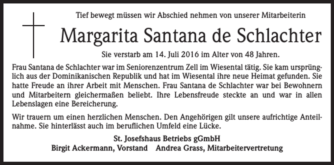 <p>Tief bewegt müssen wir Abschied nehmen von unserer Mitarbeiterin</p><p>Margarita Santana de Schlachter<br />Sie verstarb am 14. Juli 2016 im Alter von 48 Jahren.<br />Frau Santana de Schlachter war im Seniorenzentrum Zell im Wiesental tätig. Sie kam ursprünglich aus der Dominikanischen Republik und hat im Wiesental ihre neue Heimat gefunden. Sie<br />hatte Freude an ihrer Arbeit mit Menschen. Frau Santana de Schlachter war bei Bewohnern<br />und Mitarbeitern gleichermaßen beliebt. Ihre Lebensfreude steckte an und war in allen<br />­Lebenslagen eine Bereicherung.<br />Wir trauern um einen herzlichen Menschen. Den Angehörigen gilt unsere aufrichtige Anteilnahme. Sie hinterlässt auch im beruflichen Umfeld eine Lücke.<br />St. Josefshaus Betriebs gGmbH<br />Birgit Ackermann, Vorstand Andrea Grass, Mitarbeitervertretung</p>