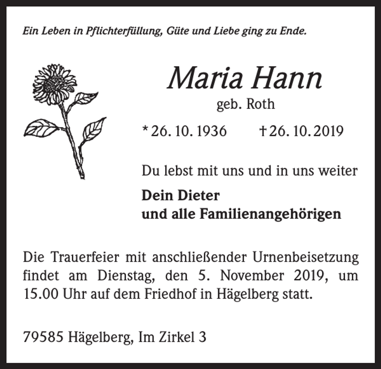 <p>Ein Leben in Pflichterfüllung, Güte und Liebe ging zu Ende.</p><p>Maria Hann<br />geb. Roth</p><p>* 26. 10. 1936 † 26. 10. 2019<br />Du lebst mit uns und in uns weiter<br />Dein Dieter<br />und alle Familienangehörigen<br />Die Trauerfeier mit anschließender Urnenbeisetzung<br />findet am Dienstag, den 5. November 2019, um<br />15.00 Uhr auf dem Friedhof in Hägelberg statt.<br />79585 Hägelberg, Im Zirkel 3</p>