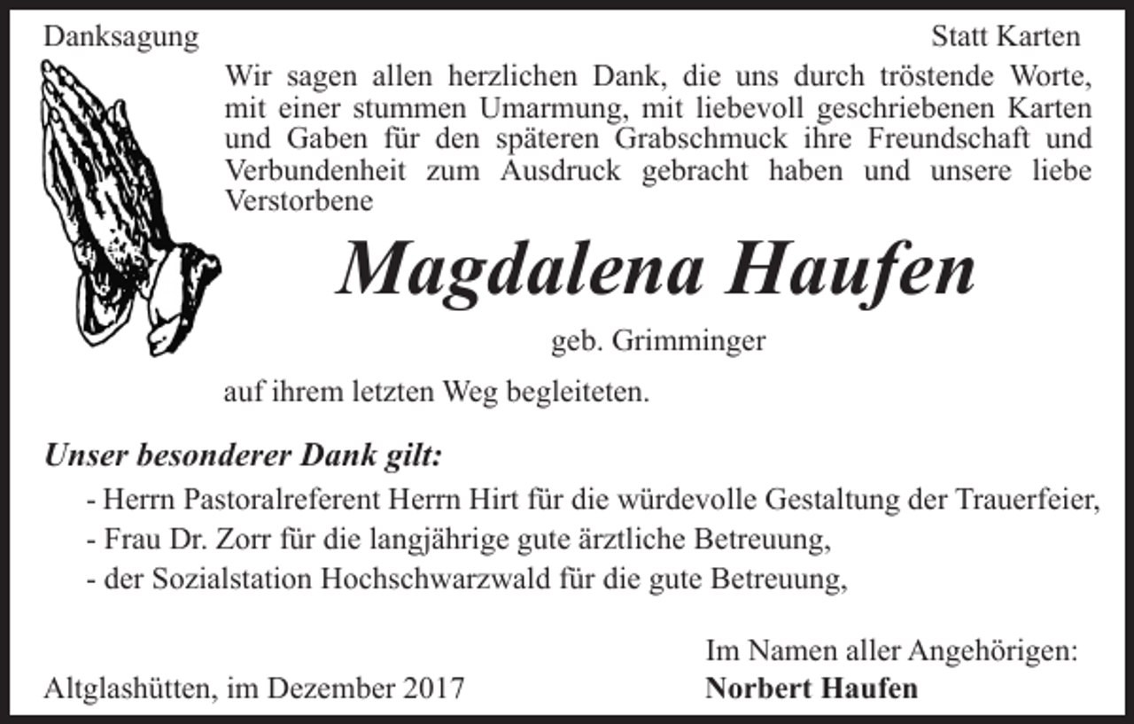 <p>DDanksagung<br />a n ks a g u n g</p><p>St att Karten<br />K art e n<br />Statt<br />Wirs asagen<br />herzlichen<br />tröstende<br />Wir<br />g e n allallen<br />e n h er<br />zli c h e n Dank,<br />D a n k, die<br />di e uns<br />u ns durch<br />d ur c h tr<br />öst e n d e Worte,<br />W ort e,<br />mit eieiner<br />liebevoll<br />mit<br />n er ststummen<br />u m m e n UUmarmung,<br />m a r m u n g, mit<br />mit li<br />e b e v oll geschriebenen<br />g esc hri e b e n e n Karten<br />K art e n<br />und<br />Freundschaft<br />u n d Gaben<br />G a b e n ffür<br />ür dden<br />e n sspäteren<br />p ä t er e n Grabschmuck<br />Gr a bs c h m u c k iihre<br />hr e Fr<br />e u n ds c h aft uund<br />nd<br />Verbundenheit<br />Ver b u n d e n h eit zzum<br />u m AAusdruck<br />u s dr u c k gebracht<br />g e br a c ht haben<br />h a b e n uund<br />n d uunsere<br />ns er e liliebe<br />e be<br />Verstorbene<br />Verst<br />or b e n e</p><p>MMagdalena<br />a g d al e n a HHaufen<br />a uf e n<br />g e b. Grimminger<br />Gri m mi n g er<br />geb.</p><p>aauf<br />uf iihrem<br />hr e m lletzten<br />et zt e n Weg<br />We g begleiteten.<br />b e gl eit et e n.</p><p>UUnser<br />ns er bbesonderer<br />es o n d er er DDank<br />a n k gilt:<br />gilt:<br />- Herrn<br />H err n Pastoralreferent<br />P ast or alr ef er e nt Herrn<br />Herr n Hirt<br />Hirt ffür<br />ür die<br />di e würdevolle<br />w ür d e v o ll e Gestaltung<br />G est alt u n g der<br />d er Trauerfeier,<br />Tr a u erfei er,<br />- Frau<br />Fr a u Dr.<br />Dr. Zorr<br />Z orr ffür<br />ür die<br />di e llangjährige<br />a ngj ä hri g e ggute<br />ut e är<br />ztli c h e Betreuung,<br />B e tr e u u n g,<br />ärztliche<br />- der<br />d er Sozialstation<br />S o zi alst ati o n Hochschwarzwald<br />H o c hsc h w ar z w al d ffür<br />ür die<br />di e gute<br />g ut e Betreuung,<br />B etr e u u n g,<br />Altglashütten,<br />Alt<br />gl as h ütt e n, i im<br />m DDezember<br />e z e m b er 22</p><p>IImm Namen<br />N a m e n aller<br />all er Angehörigen:<br />A n g e h örig e n:<br />N o r b e rt Haufen<br />Norbert<br />H a uf e n</p>