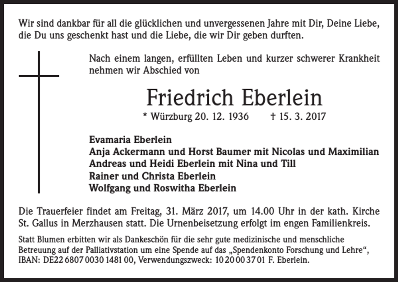 <p>Wir sind dankbar für all die glücklichen und unvergessenen Jahre mit Dir, Deine Liebe,<br />die Du uns geschenkt hast und die Liebe, die wir Dir geben durften.<br />Nach einem langen, erfüllten Leben und kurzer schwerer Krankheit<br />nehmen wir Abschied von</p><p>Friedrich Eberlein</p><p>* Würzburg 20. 12. 1936 † 15. 3. 2017<br />Evamaria Eberlein<br />Anja Ackermann und Horst Baumer mit Nicolas und Maximilian<br />Andreas und Heidi Eberlein mit Nina und Till<br />Rainer und Christa Eberlein<br />Wolfgang und Roswitha Eberlein<br />Die Trauerfeier findet am Freitag, 31. März 2017, um 14.00 Uhr in der kath. Kirche<br />St. Gallus in Merzhausen statt. Die Urnenbeisetzung erfolgt im engen Familienkreis.<br />Statt Blumen erbitten wir als Dankeschön für die sehr gute medizinische und menschliche<br />Betreuung­auf der Palliativstation um eine Spende auf das „Spendenkonto Forschung und Lehre“,<br />IBAN: DE22 6807 0030 1481 00, Verwendungszweck: 10 20 37 01 F. Eberlein.</p>