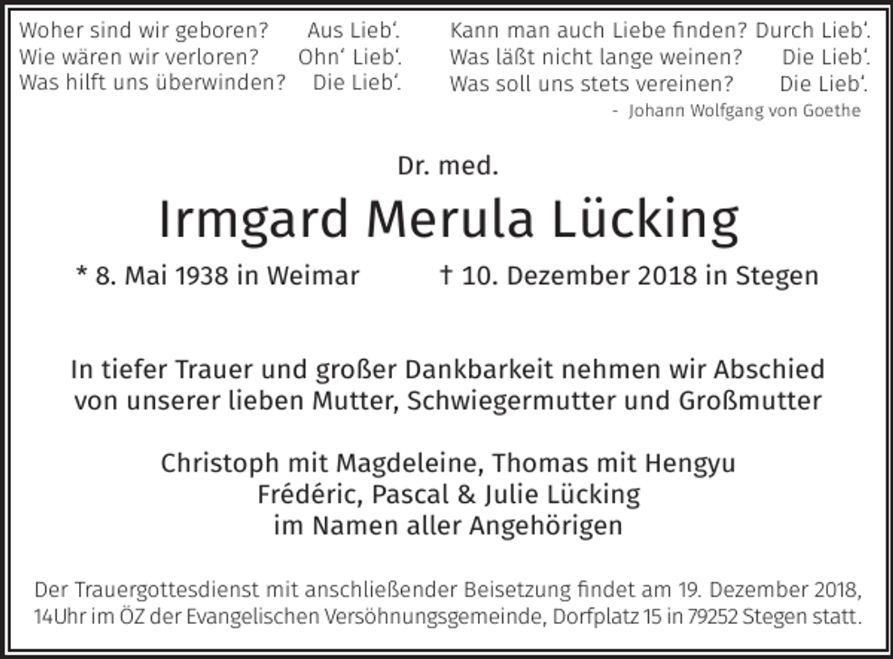 <p>Woher sind wir geboren?<br />Aus Lieb‘.<br />Wie wären wir verloren?<br />Ohn‘ Lieb‘.<br />Was hilft uns überwinden? Die Lieb‘.</p><p>Kann man auch Liebe finden? Durch Lieb‘.<br />Was läßt nicht lange weinen?<br />Die Lieb‘.<br />Was soll uns stets vereinen?<br />Die Lieb‘.<br />- Johann Wolfgang von Goethe</p><p>Dr. med.</p><p>Irmgard Merula Lücking</p><p>* 8. Mai 1938 in Weimar</p><p>† 10. Dezember 2018 in Stegen</p><p>In tiefer Trauer und großer Dankbarkeit nehmen wir Abschied<br />von unserer lieben Mutter, Schwiegermutter und Großmutter<br />Christoph mit Magdeleine, Thomas mit Hengyu<br />Frédéric, Pascal &amp; Julie Lücking<br />im Namen aller Angehörigen<br />Der Trauergottesdienst mit anschließender Beiset ung findet am 19. De ember 2018,<br />14Uhr im ÖZ der Evangelischen Versöhnungsgemeinde, Dorfplat 15 in 79252 Stegen statt.</p>