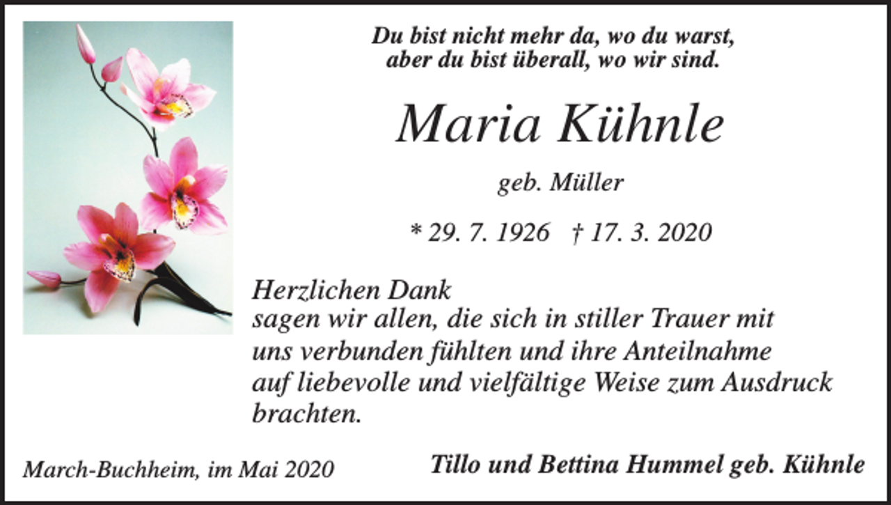 <p>Du bist nicht mehr da, wo du warst,<br />aber du bist überall, wo wir sind.</p><p>Maria Kühnle<br />geb. Müller<br />* 29. 7. 1926 † 17. 3. 2020</p><p>Herzlichen Dank<br />sagen wir allen, die sich in stiller Trauer mit<br />uns verbunden fühlten und ihre Anteilnahme<br />auf liebevolle und vielfältige Weise zum Ausdruck<br />brachten.<br />March-Buchheim, im Mai 2020</p><p>Tillo und Bettina Hummel geb. Kühnle</p>