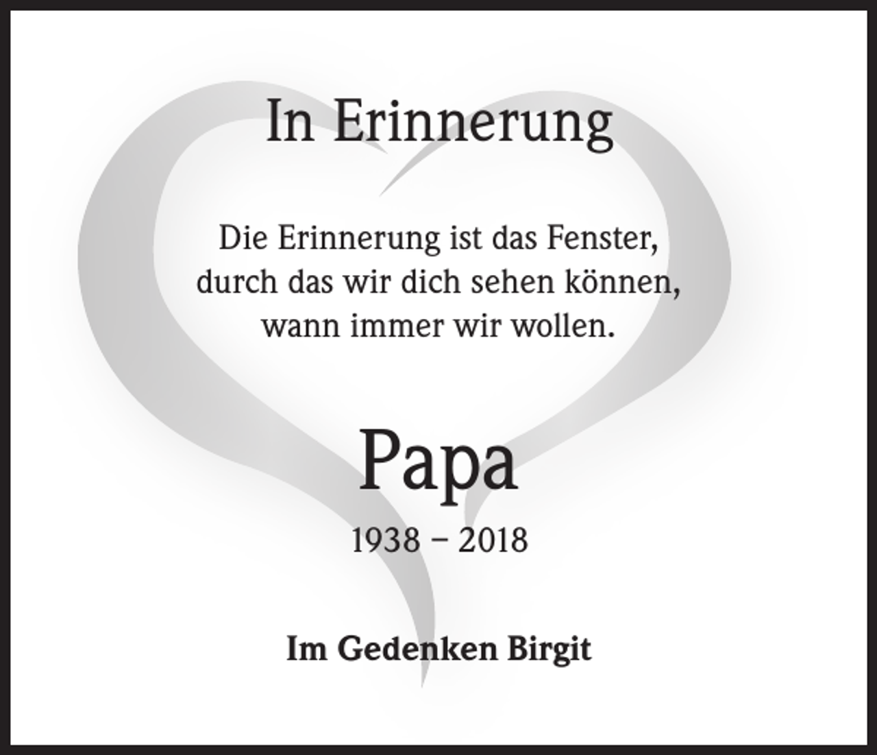 <p>In Erinnerung<br />Die Erinnerung ist das Fenster,<br />durch das wir dich sehen können,<br />wann immer wir wollen.</p><p>Papa<br />1938 – 2018<br />Im Gedenken Birgit</p>