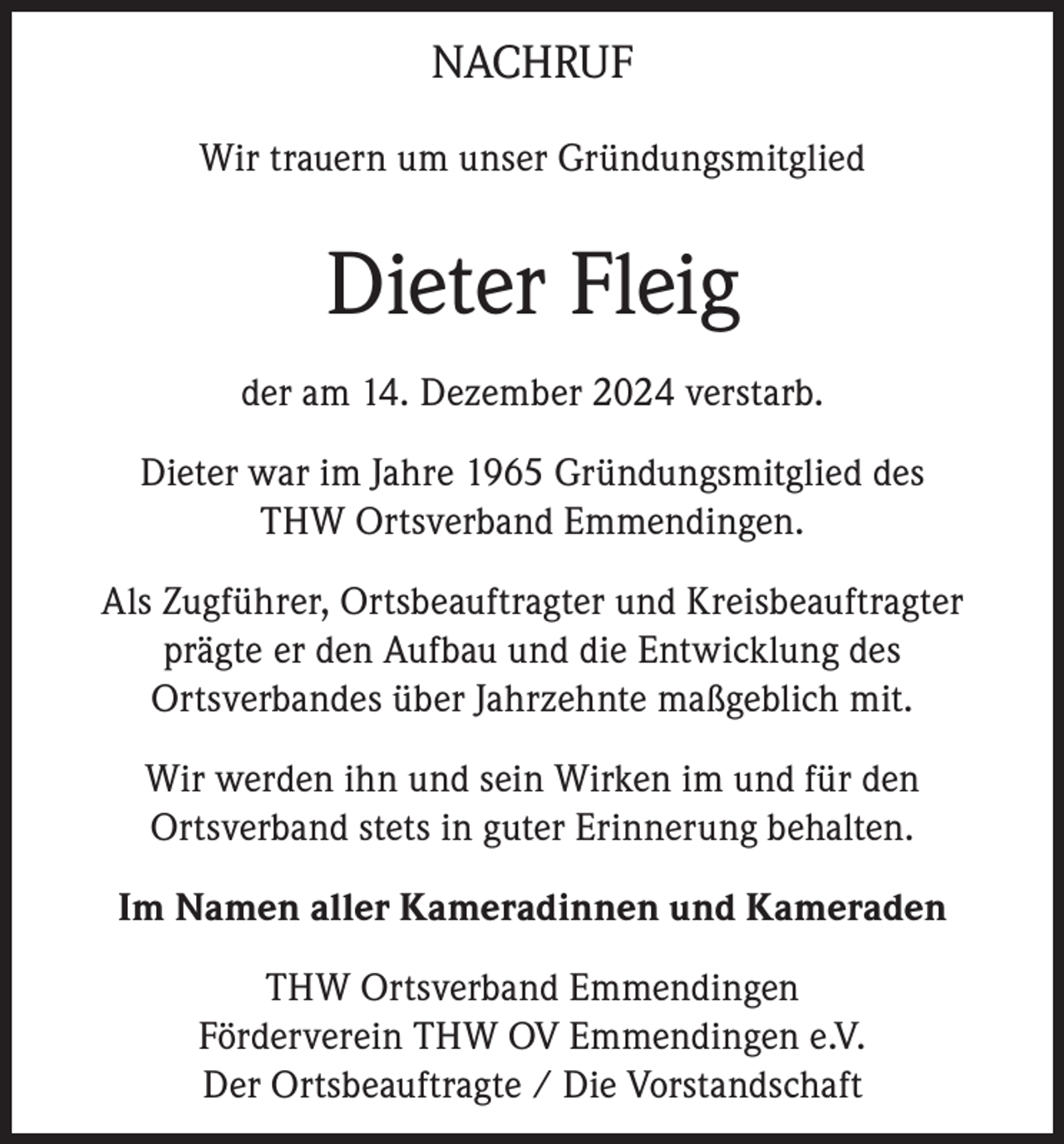 <p>NACHRUF<br />Wir trauern um unser Gründungsmitglied</p><p>Dieter Fleig<br />der am 14. Dezember 2024 verstarb.<br />Dieter war im Jahre 1965 Gründungsmitglied des<br />THW Ortsverband Emmendingen.<br />Als Zugführer, Ortsbeauftragter und Kreisbeauftragter<br />prägte er den Aufbau und die Entwicklung des<br />Ortsverbandes über Jahrzehnte maßgeblich mit.<br />Wir werden ihn und sein Wirken im und für den<br />Ortsverband stets in guter Erinnerung behalten.<br />Im Namen aller Kameradinnen und Kameraden<br />THW Ortsverband Emmendingen<br />Förderverein THW OV Emmendingen e.V.<br />Der Ortsbeauftragte / Die Vorstandschaft</p>