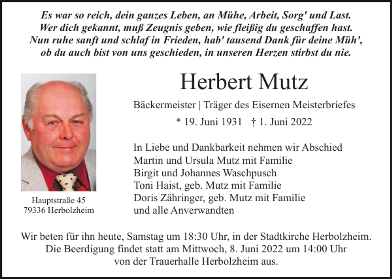 <p>Es war so reich, dein ganzes Leben, an Mühe, Arbeit, Sorg' und Last.<br />Wer dich gekannt, muß Zeugnis geben, wie fleißig du geschaffen hast.<br />Nun ruhe sanft und schlaf in Frieden, hab' tausend Dank für deine Müh',<br />ob du auch bist von uns geschieden, in unseren Herzen stirbst du nie.</p><p>Herbert Mutz<br />Bäckermeister | Träger des Eisernen Meisterbriefes<br />* 19. Juni 1931 † 1. Juni 2022</p><p>Hauptstraße 45<br />79336 Herbolzheim</p><p>In Liebe und Dankbarkeit nehmen wir Abschied<br />Martin und Ursula Mutz mit Familie<br />Birgit und Johannes Waschpusch<br />Toni Haist, geb. Mutz mit Familie<br />Doris Zähringer, geb. Mutz mit Familie<br />und alle Anverwandten</p><p>Wir beten für ihn heute, Samstag um 18:30 Uhr, in der Stadtkirche Herbolzheim.<br />Die Beerdigung findet statt am Mittwoch, 8. Juni 2022 um 14:00 Uhr<br />von der Trauerhalle Herbolzheim aus.</p>