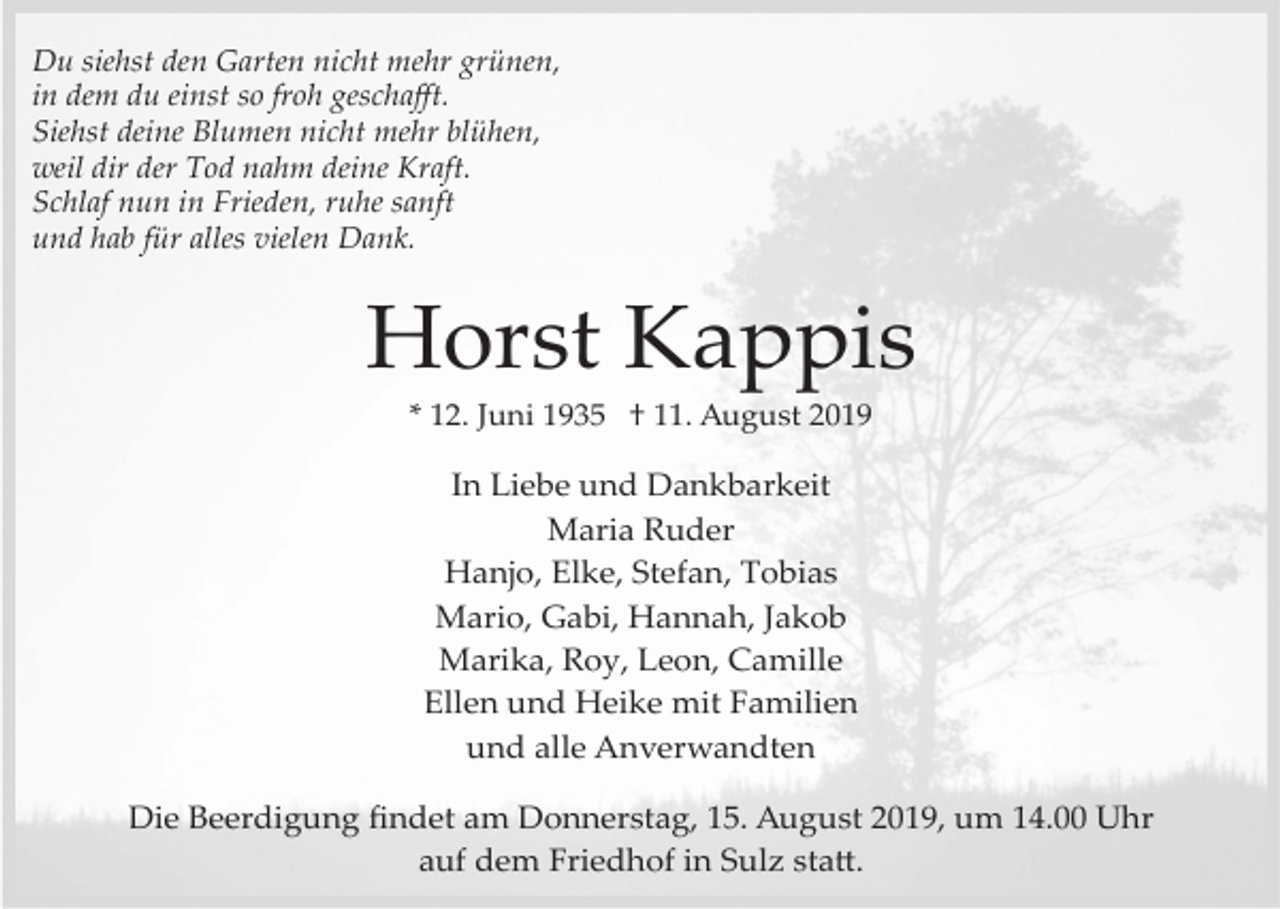 <p>Du siehst den Garten nicht mehr grünen,<br />in dem du einst so froh geschaﬀt.<br />Siehst deine Blumen nicht mehr blühen,<br />weil dir der Tod nahm deine Kraft.<br />Schlaf nun in Frieden, ruhe sanft<br />und hab für alles vielen Dank.</p><p>Horst Kappis<br />* 12. Juni 1935 † 11. August 2019</p><p>In Liebe und Dankbarkeit<br />Maria Ruder<br />Hanjo, Elke, Stefan, Tobias<br />Mario, Gabi, Hannah, Jakob<br />Marika, Roy, Leon, Camille<br />Ellen und Heike mit Familien<br />und alle Anverwandten<br />Die Beerdigung ﬁndet am Donnerstag, 15. August 2019, um 14.00 Uhr<br />auf dem Friedhof in Sulz sta�.</p>